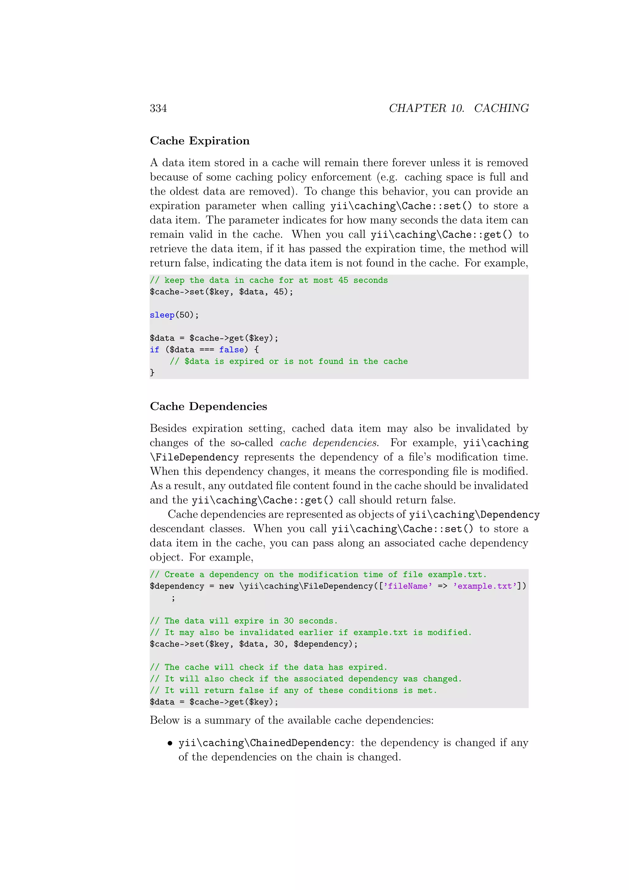334 CHAPTER 10. CACHING
Cache Expiration
A data item stored in a cache will remain there forever unless it is removed
because of some caching policy enforcement (e.g. caching space is full and
the oldest data are removed). To change this behavior, you can provide an
expiration parameter when calling yiicachingCache::set() to store a
data item. The parameter indicates for how many seconds the data item can
remain valid in the cache. When you call yiicachingCache::get() to
retrieve the data item, if it has passed the expiration time, the method will
return false, indicating the data item is not found in the cache. For example,
// keep the data in cache for at most 45 seconds
$cache->set($key, $data, 45);
sleep(50);
$data = $cache->get($key);
if ($data === false) {
// $data is expired or is not found in the cache
}
Cache Dependencies
Besides expiration setting, cached data item may also be invalidated by
changes of the so-called cache dependencies. For example, yiicaching
FileDependency represents the dependency of a ﬁle’s modiﬁcation time.
When this dependency changes, it means the corresponding ﬁle is modiﬁed.
As a result, any outdated ﬁle content found in the cache should be invalidated
and the yiicachingCache::get() call should return false.
Cache dependencies are represented as objects of yiicachingDependency
descendant classes. When you call yiicachingCache::set() to store a
data item in the cache, you can pass along an associated cache dependency
object. For example,
// Create a dependency on the modification time of file example.txt.
$dependency = new yiicachingFileDependency([’fileName’ => ’example.txt’])
;
// The data will expire in 30 seconds.
// It may also be invalidated earlier if example.txt is modified.
$cache->set($key, $data, 30, $dependency);
// The cache will check if the data has expired.
// It will also check if the associated dependency was changed.
// It will return false if any of these conditions is met.
$data = $cache->get($key);
Below is a summary of the available cache dependencies:
• yiicachingChainedDependency: the dependency is changed if any
of the dependencies on the chain is changed.
 