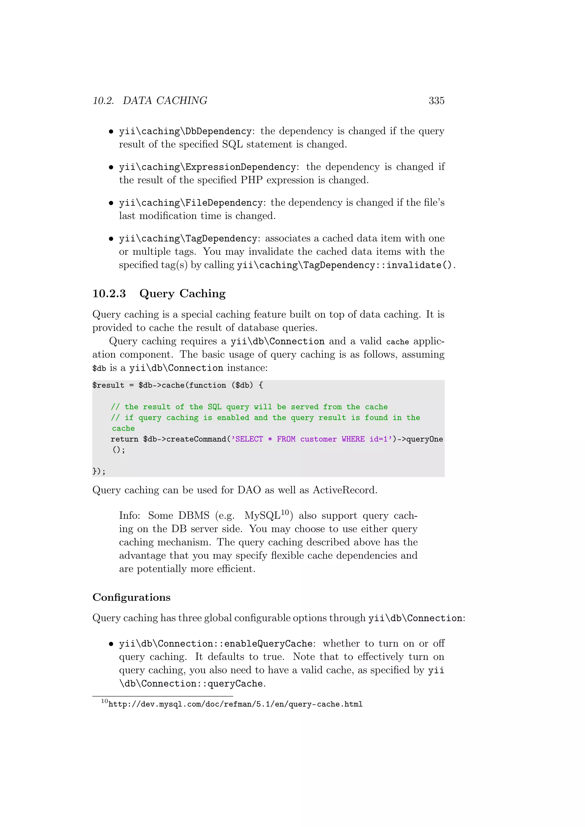 10.2. DATA CACHING 335
• yiicachingDbDependency: the dependency is changed if the query
result of the speciﬁed SQL statement is changed.
• yiicachingExpressionDependency: the dependency is changed if
the result of the speciﬁed PHP expression is changed.
• yiicachingFileDependency: the dependency is changed if the ﬁle’s
last modiﬁcation time is changed.
• yiicachingTagDependency: associates a cached data item with one
or multiple tags. You may invalidate the cached data items with the
speciﬁed tag(s) by calling yiicachingTagDependency::invalidate().
10.2.3 Query Caching
Query caching is a special caching feature built on top of data caching. It is
provided to cache the result of database queries.
Query caching requires a yiidbConnection and a valid cache applic-
ation component. The basic usage of query caching is as follows, assuming
$db is a yiidbConnection instance:
$result = $db->cache(function ($db) {
// the result of the SQL query will be served from the cache
// if query caching is enabled and the query result is found in the
cache
return $db->createCommand(’SELECT * FROM customer WHERE id=1’)->queryOne
();
});
Query caching can be used for DAO as well as ActiveRecord.
Info: Some DBMS (e.g. MySQL10) also support query cach-
ing on the DB server side. You may choose to use either query
caching mechanism. The query caching described above has the
advantage that you may specify ﬂexible cache dependencies and
are potentially more eﬃcient.
Conﬁgurations
Query caching has three global conﬁgurable options through yiidbConnection:
• yiidbConnection::enableQueryCache: whether to turn on or oﬀ
query caching. It defaults to true. Note that to eﬀectively turn on
query caching, you also need to have a valid cache, as speciﬁed by yii
dbConnection::queryCache.
10
http://dev.mysql.com/doc/refman/5.1/en/query-cache.html
 
