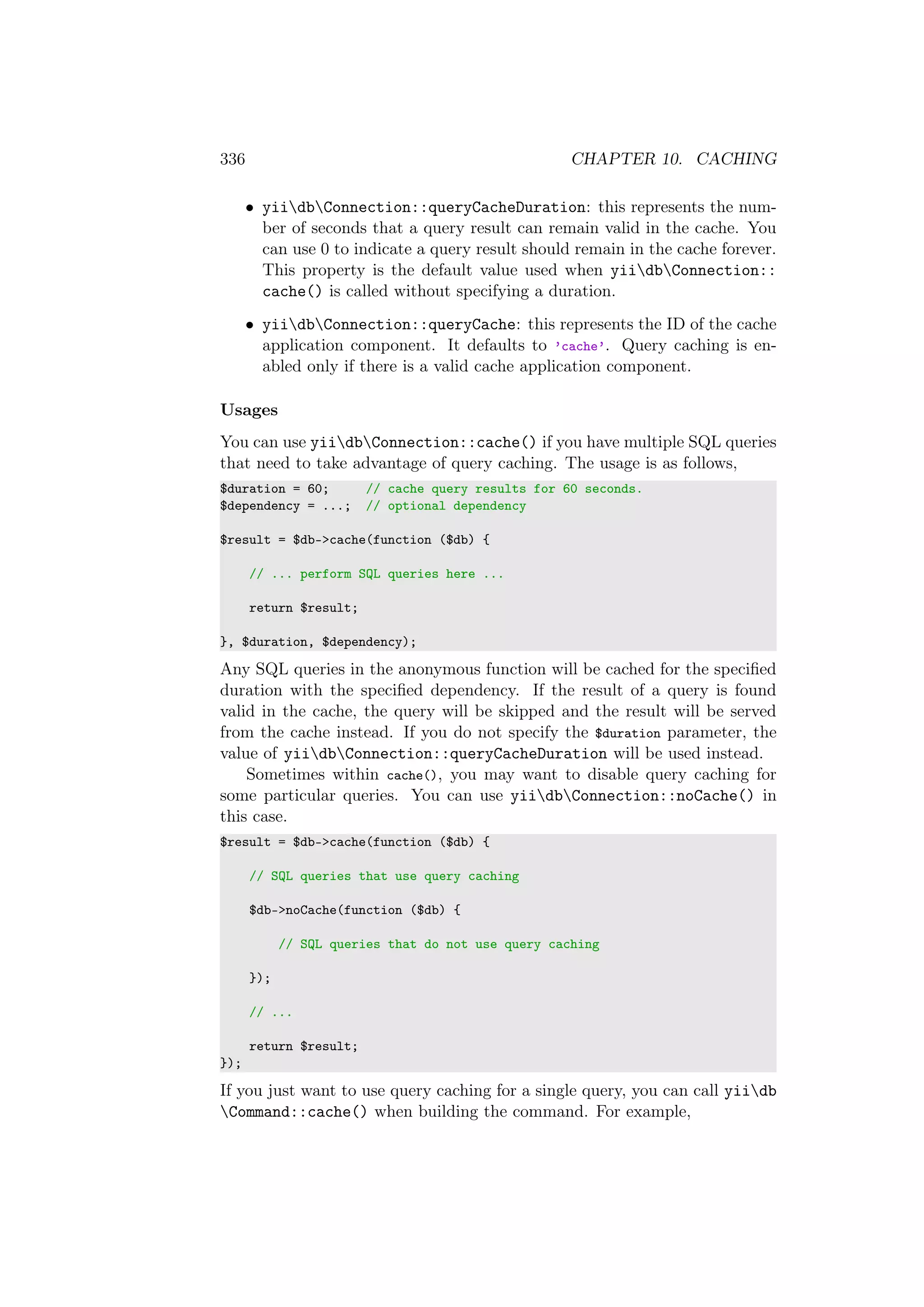 336 CHAPTER 10. CACHING
• yiidbConnection::queryCacheDuration: this represents the num-
ber of seconds that a query result can remain valid in the cache. You
can use 0 to indicate a query result should remain in the cache forever.
This property is the default value used when yiidbConnection::
cache() is called without specifying a duration.
• yiidbConnection::queryCache: this represents the ID of the cache
application component. It defaults to ’cache’. Query caching is en-
abled only if there is a valid cache application component.
Usages
You can use yiidbConnection::cache() if you have multiple SQL queries
that need to take advantage of query caching. The usage is as follows,
$duration = 60; // cache query results for 60 seconds.
$dependency = ...; // optional dependency
$result = $db->cache(function ($db) {
// ... perform SQL queries here ...
return $result;
}, $duration, $dependency);
Any SQL queries in the anonymous function will be cached for the speciﬁed
duration with the speciﬁed dependency. If the result of a query is found
valid in the cache, the query will be skipped and the result will be served
from the cache instead. If you do not specify the $duration parameter, the
value of yiidbConnection::queryCacheDuration will be used instead.
Sometimes within cache(), you may want to disable query caching for
some particular queries. You can use yiidbConnection::noCache() in
this case.
$result = $db->cache(function ($db) {
// SQL queries that use query caching
$db->noCache(function ($db) {
// SQL queries that do not use query caching
});
// ...
return $result;
});
If you just want to use query caching for a single query, you can call yiidb
Command::cache() when building the command. For example,
 