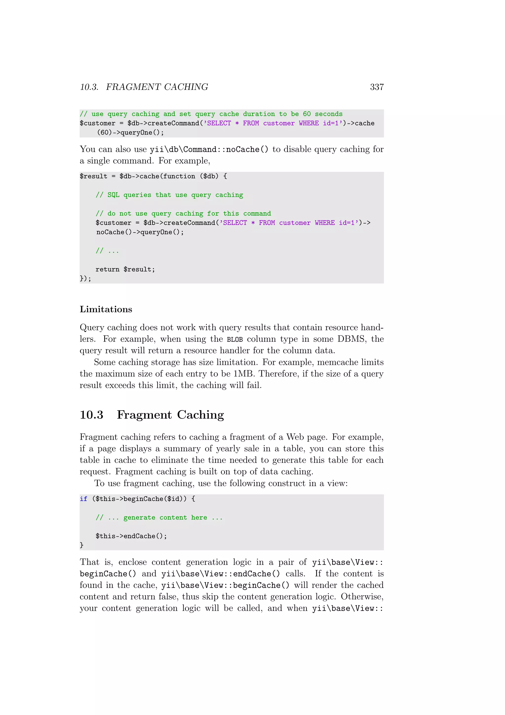 10.3. FRAGMENT CACHING 337
// use query caching and set query cache duration to be 60 seconds
$customer = $db->createCommand(’SELECT * FROM customer WHERE id=1’)->cache
(60)->queryOne();
You can also use yiidbCommand::noCache() to disable query caching for
a single command. For example,
$result = $db->cache(function ($db) {
// SQL queries that use query caching
// do not use query caching for this command
$customer = $db->createCommand(’SELECT * FROM customer WHERE id=1’)->
noCache()->queryOne();
// ...
return $result;
});
Limitations
Query caching does not work with query results that contain resource hand-
lers. For example, when using the BLOB column type in some DBMS, the
query result will return a resource handler for the column data.
Some caching storage has size limitation. For example, memcache limits
the maximum size of each entry to be 1MB. Therefore, if the size of a query
result exceeds this limit, the caching will fail.
10.3 Fragment Caching
Fragment caching refers to caching a fragment of a Web page. For example,
if a page displays a summary of yearly sale in a table, you can store this
table in cache to eliminate the time needed to generate this table for each
request. Fragment caching is built on top of data caching.
To use fragment caching, use the following construct in a view:
if ($this->beginCache($id)) {
// ... generate content here ...
$this->endCache();
}
That is, enclose content generation logic in a pair of yiibaseView::
beginCache() and yiibaseView::endCache() calls. If the content is
found in the cache, yiibaseView::beginCache() will render the cached
content and return false, thus skip the content generation logic. Otherwise,
your content generation logic will be called, and when yiibaseView::
 