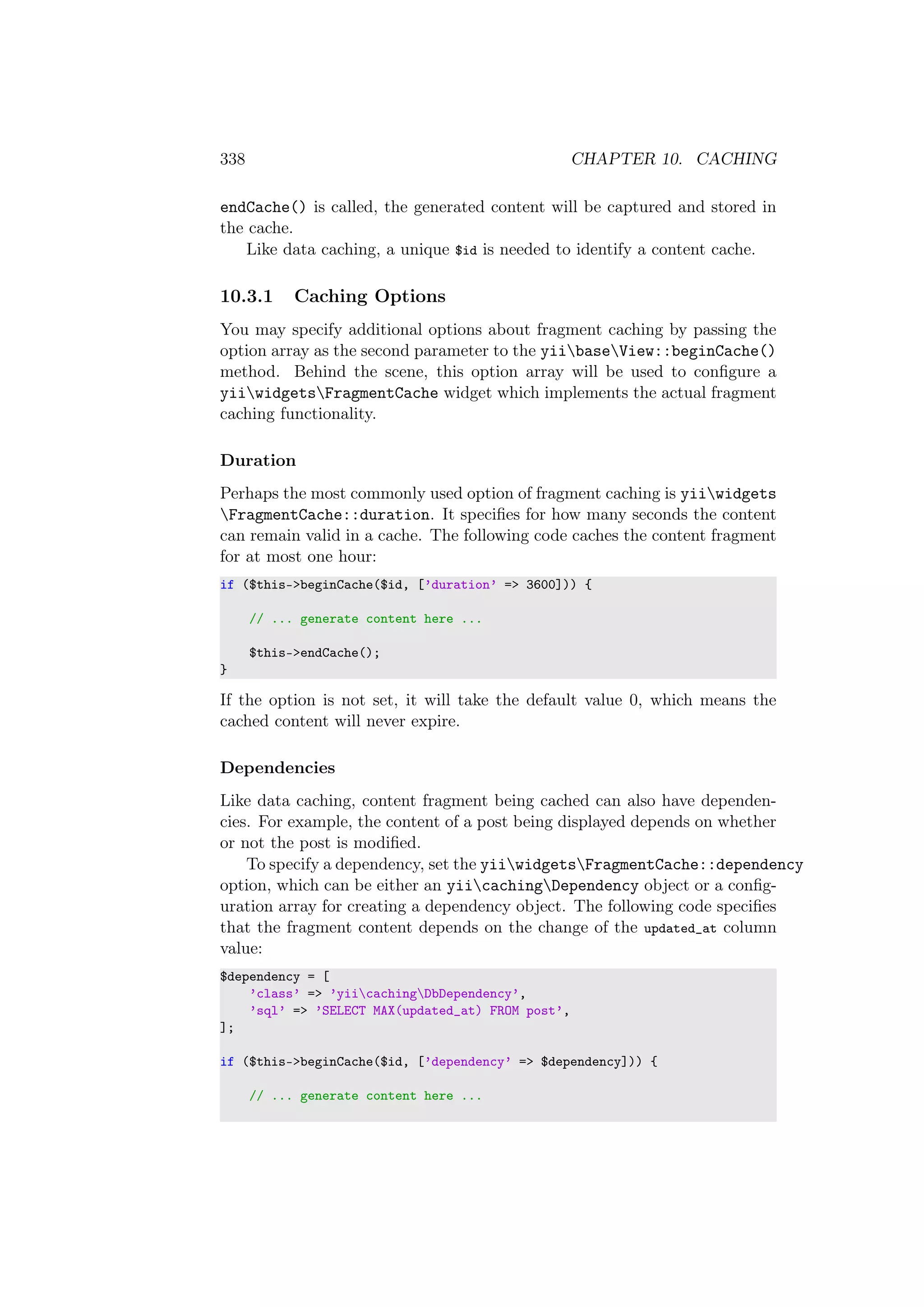 338 CHAPTER 10. CACHING
endCache() is called, the generated content will be captured and stored in
the cache.
Like data caching, a unique $id is needed to identify a content cache.
10.3.1 Caching Options
You may specify additional options about fragment caching by passing the
option array as the second parameter to the yiibaseView::beginCache()
method. Behind the scene, this option array will be used to conﬁgure a
yiiwidgetsFragmentCache widget which implements the actual fragment
caching functionality.
Duration
Perhaps the most commonly used option of fragment caching is yiiwidgets
FragmentCache::duration. It speciﬁes for how many seconds the content
can remain valid in a cache. The following code caches the content fragment
for at most one hour:
if ($this->beginCache($id, [’duration’ => 3600])) {
// ... generate content here ...
$this->endCache();
}
If the option is not set, it will take the default value 0, which means the
cached content will never expire.
Dependencies
Like data caching, content fragment being cached can also have dependen-
cies. For example, the content of a post being displayed depends on whether
or not the post is modiﬁed.
To specify a dependency, set the yiiwidgetsFragmentCache::dependency
option, which can be either an yiicachingDependency object or a conﬁg-
uration array for creating a dependency object. The following code speciﬁes
that the fragment content depends on the change of the updated_at column
value:
$dependency = [
’class’ => ’yiicachingDbDependency’,
’sql’ => ’SELECT MAX(updated_at) FROM post’,
];
if ($this->beginCache($id, [’dependency’ => $dependency])) {
// ... generate content here ...
 