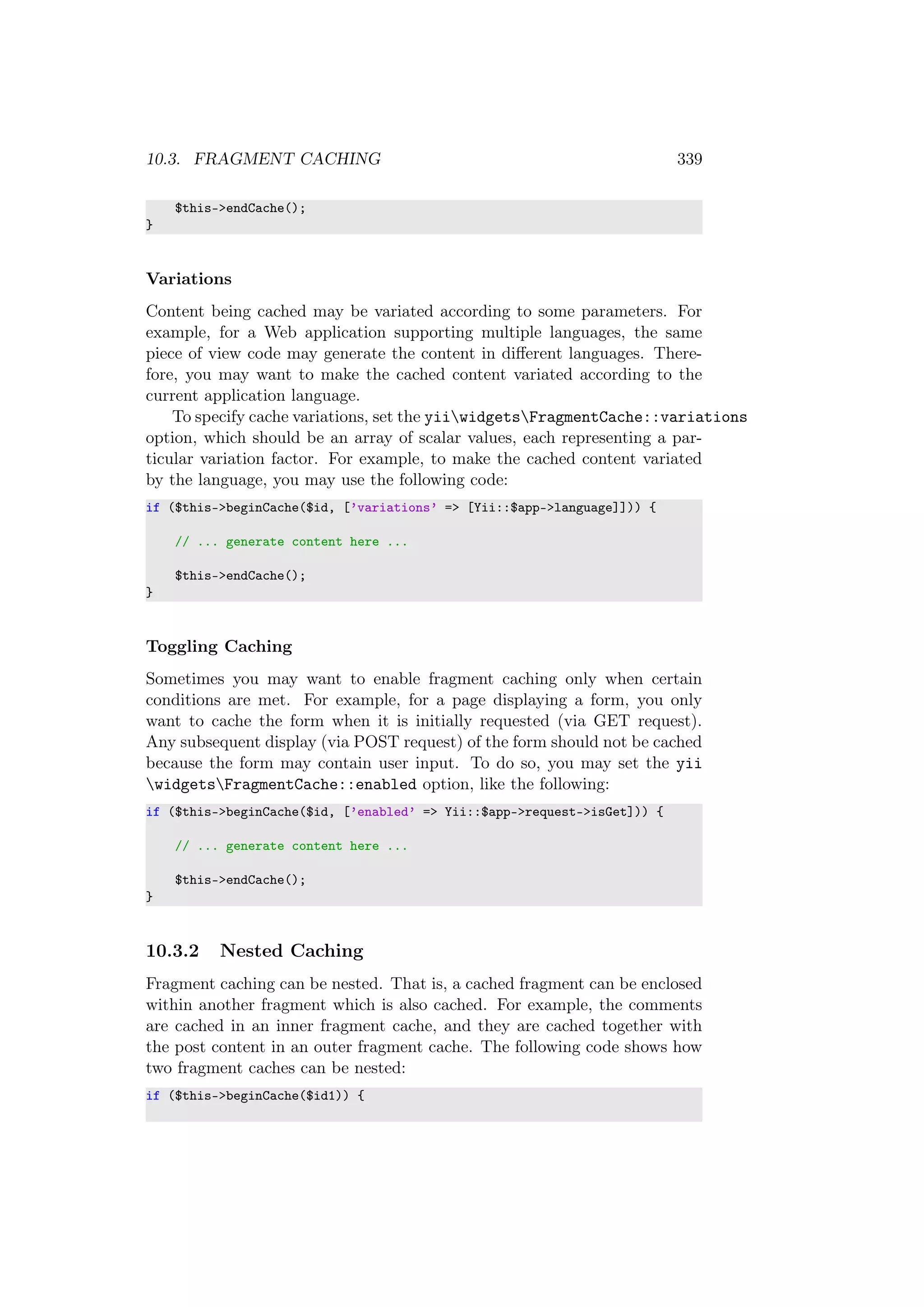 10.3. FRAGMENT CACHING 339
$this->endCache();
}
Variations
Content being cached may be variated according to some parameters. For
example, for a Web application supporting multiple languages, the same
piece of view code may generate the content in diﬀerent languages. There-
fore, you may want to make the cached content variated according to the
current application language.
To specify cache variations, set the yiiwidgetsFragmentCache::variations
option, which should be an array of scalar values, each representing a par-
ticular variation factor. For example, to make the cached content variated
by the language, you may use the following code:
if ($this->beginCache($id, [’variations’ => [Yii::$app->language]])) {
// ... generate content here ...
$this->endCache();
}
Toggling Caching
Sometimes you may want to enable fragment caching only when certain
conditions are met. For example, for a page displaying a form, you only
want to cache the form when it is initially requested (via GET request).
Any subsequent display (via POST request) of the form should not be cached
because the form may contain user input. To do so, you may set the yii
widgetsFragmentCache::enabled option, like the following:
if ($this->beginCache($id, [’enabled’ => Yii::$app->request->isGet])) {
// ... generate content here ...
$this->endCache();
}
10.3.2 Nested Caching
Fragment caching can be nested. That is, a cached fragment can be enclosed
within another fragment which is also cached. For example, the comments
are cached in an inner fragment cache, and they are cached together with
the post content in an outer fragment cache. The following code shows how
two fragment caches can be nested:
if ($this->beginCache($id1)) {
 