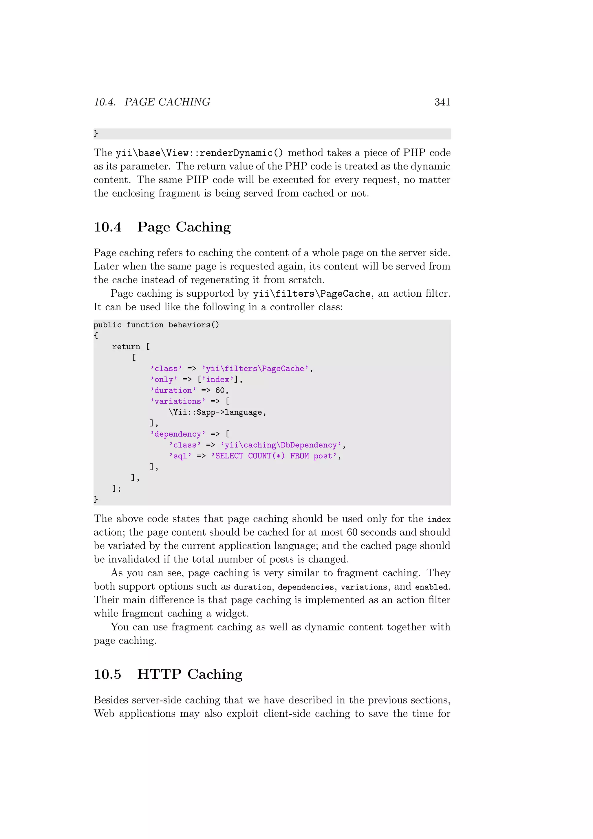 10.4. PAGE CACHING 341
}
The yiibaseView::renderDynamic() method takes a piece of PHP code
as its parameter. The return value of the PHP code is treated as the dynamic
content. The same PHP code will be executed for every request, no matter
the enclosing fragment is being served from cached or not.
10.4 Page Caching
Page caching refers to caching the content of a whole page on the server side.
Later when the same page is requested again, its content will be served from
the cache instead of regenerating it from scratch.
Page caching is supported by yiifiltersPageCache, an action ﬁlter.
It can be used like the following in a controller class:
public function behaviors()
{
return [
[
’class’ => ’yiifiltersPageCache’,
’only’ => [’index’],
’duration’ => 60,
’variations’ => [
Yii::$app->language,
],
’dependency’ => [
’class’ => ’yiicachingDbDependency’,
’sql’ => ’SELECT COUNT(*) FROM post’,
],
],
];
}
The above code states that page caching should be used only for the index
action; the page content should be cached for at most 60 seconds and should
be variated by the current application language; and the cached page should
be invalidated if the total number of posts is changed.
As you can see, page caching is very similar to fragment caching. They
both support options such as duration, dependencies, variations, and enabled.
Their main diﬀerence is that page caching is implemented as an action ﬁlter
while fragment caching a widget.
You can use fragment caching as well as dynamic content together with
page caching.
10.5 HTTP Caching
Besides server-side caching that we have described in the previous sections,
Web applications may also exploit client-side caching to save the time for
 