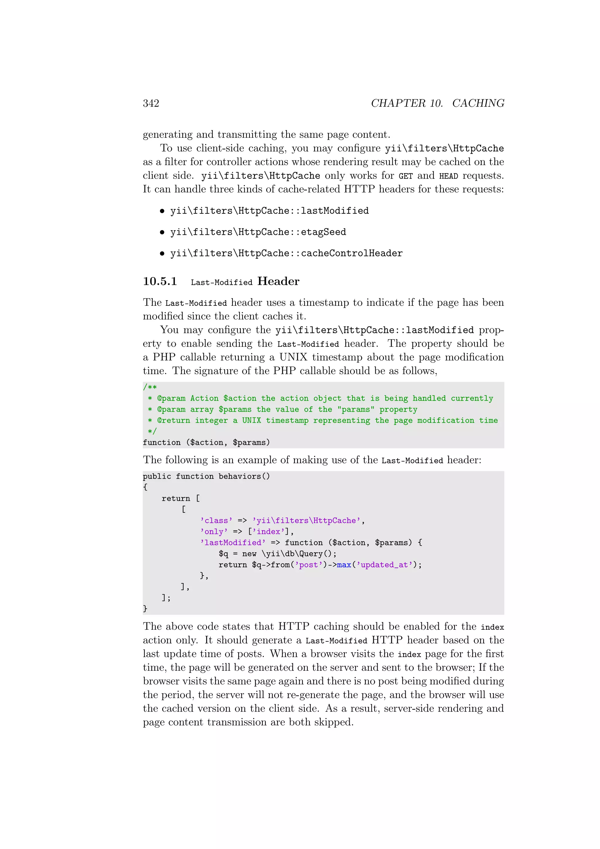 342 CHAPTER 10. CACHING
generating and transmitting the same page content.
To use client-side caching, you may conﬁgure yiifiltersHttpCache
as a ﬁlter for controller actions whose rendering result may be cached on the
client side. yiifiltersHttpCache only works for GET and HEAD requests.
It can handle three kinds of cache-related HTTP headers for these requests:
• yiifiltersHttpCache::lastModified
• yiifiltersHttpCache::etagSeed
• yiifiltersHttpCache::cacheControlHeader
10.5.1 Last-Modified Header
The Last-Modified header uses a timestamp to indicate if the page has been
modiﬁed since the client caches it.
You may conﬁgure the yiifiltersHttpCache::lastModified prop-
erty to enable sending the Last-Modified header. The property should be
a PHP callable returning a UNIX timestamp about the page modiﬁcation
time. The signature of the PHP callable should be as follows,
/**
* @param Action $action the action object that is being handled currently
* @param array $params the value of the "params" property
* @return integer a UNIX timestamp representing the page modification time
*/
function ($action, $params)
The following is an example of making use of the Last-Modified header:
public function behaviors()
{
return [
[
’class’ => ’yiifiltersHttpCache’,
’only’ => [’index’],
’lastModified’ => function ($action, $params) {
$q = new yiidbQuery();
return $q->from(’post’)->max(’updated_at’);
},
],
];
}
The above code states that HTTP caching should be enabled for the index
action only. It should generate a Last-Modified HTTP header based on the
last update time of posts. When a browser visits the index page for the ﬁrst
time, the page will be generated on the server and sent to the browser; If the
browser visits the same page again and there is no post being modiﬁed during
the period, the server will not re-generate the page, and the browser will use
the cached version on the client side. As a result, server-side rendering and
page content transmission are both skipped.
 