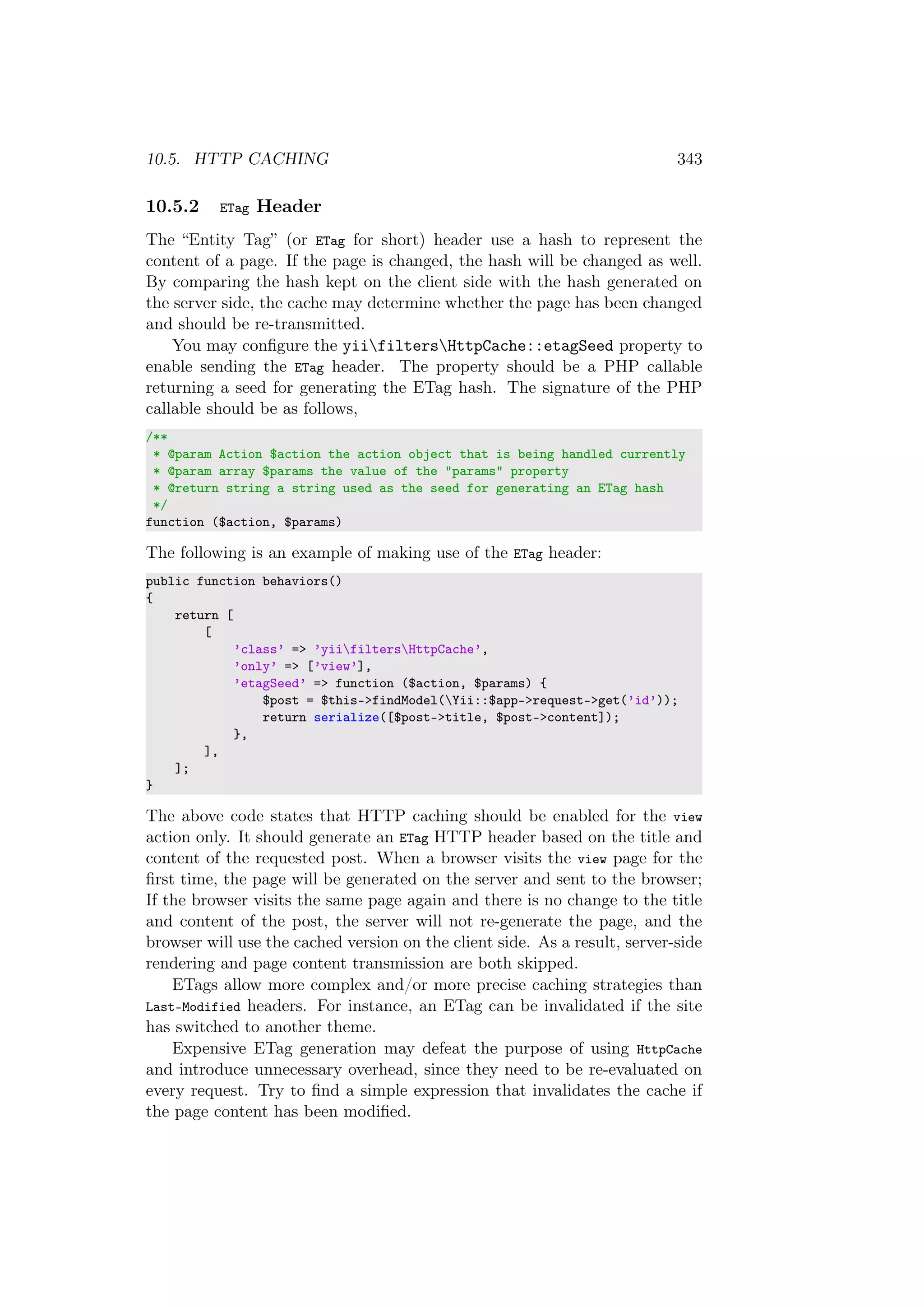 10.5. HTTP CACHING 343
10.5.2 ETag Header
The “Entity Tag” (or ETag for short) header use a hash to represent the
content of a page. If the page is changed, the hash will be changed as well.
By comparing the hash kept on the client side with the hash generated on
the server side, the cache may determine whether the page has been changed
and should be re-transmitted.
You may conﬁgure the yiifiltersHttpCache::etagSeed property to
enable sending the ETag header. The property should be a PHP callable
returning a seed for generating the ETag hash. The signature of the PHP
callable should be as follows,
/**
* @param Action $action the action object that is being handled currently
* @param array $params the value of the "params" property
* @return string a string used as the seed for generating an ETag hash
*/
function ($action, $params)
The following is an example of making use of the ETag header:
public function behaviors()
{
return [
[
’class’ => ’yiifiltersHttpCache’,
’only’ => [’view’],
’etagSeed’ => function ($action, $params) {
$post = $this->findModel(Yii::$app->request->get(’id’));
return serialize([$post->title, $post->content]);
},
],
];
}
The above code states that HTTP caching should be enabled for the view
action only. It should generate an ETag HTTP header based on the title and
content of the requested post. When a browser visits the view page for the
ﬁrst time, the page will be generated on the server and sent to the browser;
If the browser visits the same page again and there is no change to the title
and content of the post, the server will not re-generate the page, and the
browser will use the cached version on the client side. As a result, server-side
rendering and page content transmission are both skipped.
ETags allow more complex and/or more precise caching strategies than
Last-Modified headers. For instance, an ETag can be invalidated if the site
has switched to another theme.
Expensive ETag generation may defeat the purpose of using HttpCache
and introduce unnecessary overhead, since they need to be re-evaluated on
every request. Try to ﬁnd a simple expression that invalidates the cache if
the page content has been modiﬁed.
 
