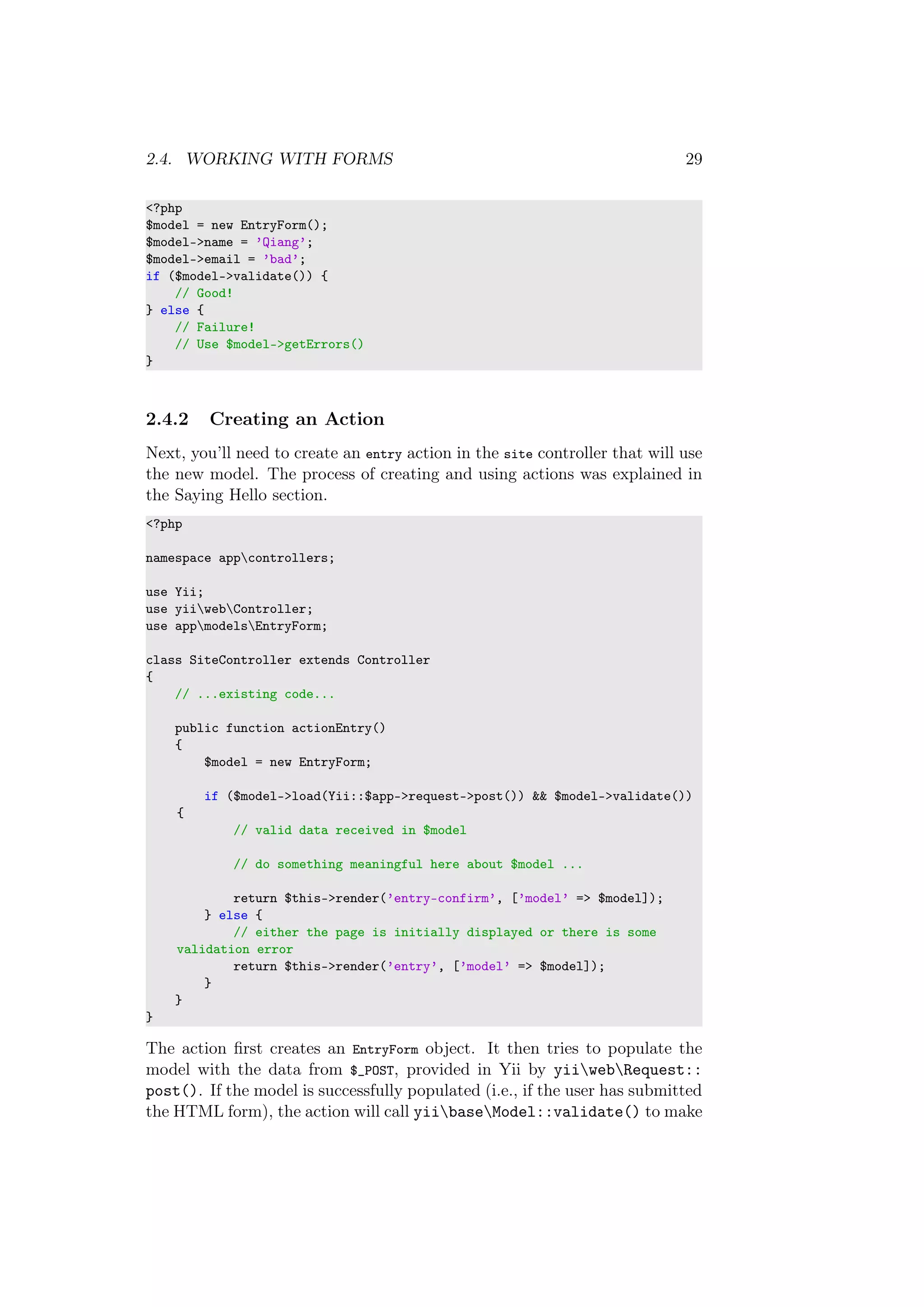 2.4. WORKING WITH FORMS 29
<?php
$model = new EntryForm();
$model->name = ’Qiang’;
$model->email = ’bad’;
if ($model->validate()) {
// Good!
} else {
// Failure!
// Use $model->getErrors()
}
2.4.2 Creating an Action
Next, you’ll need to create an entry action in the site controller that will use
the new model. The process of creating and using actions was explained in
the Saying Hello section.
<?php
namespace appcontrollers;
use Yii;
use yiiwebController;
use appmodelsEntryForm;
class SiteController extends Controller
{
// ...existing code...
public function actionEntry()
{
$model = new EntryForm;
if ($model->load(Yii::$app->request->post()) && $model->validate())
{
// valid data received in $model
// do something meaningful here about $model ...
return $this->render(’entry-confirm’, [’model’ => $model]);
} else {
// either the page is initially displayed or there is some
validation error
return $this->render(’entry’, [’model’ => $model]);
}
}
}
The action ﬁrst creates an EntryForm object. It then tries to populate the
model with the data from $_POST, provided in Yii by yiiwebRequest::
post(). If the model is successfully populated (i.e., if the user has submitted
the HTML form), the action will call yiibaseModel::validate() to make
 