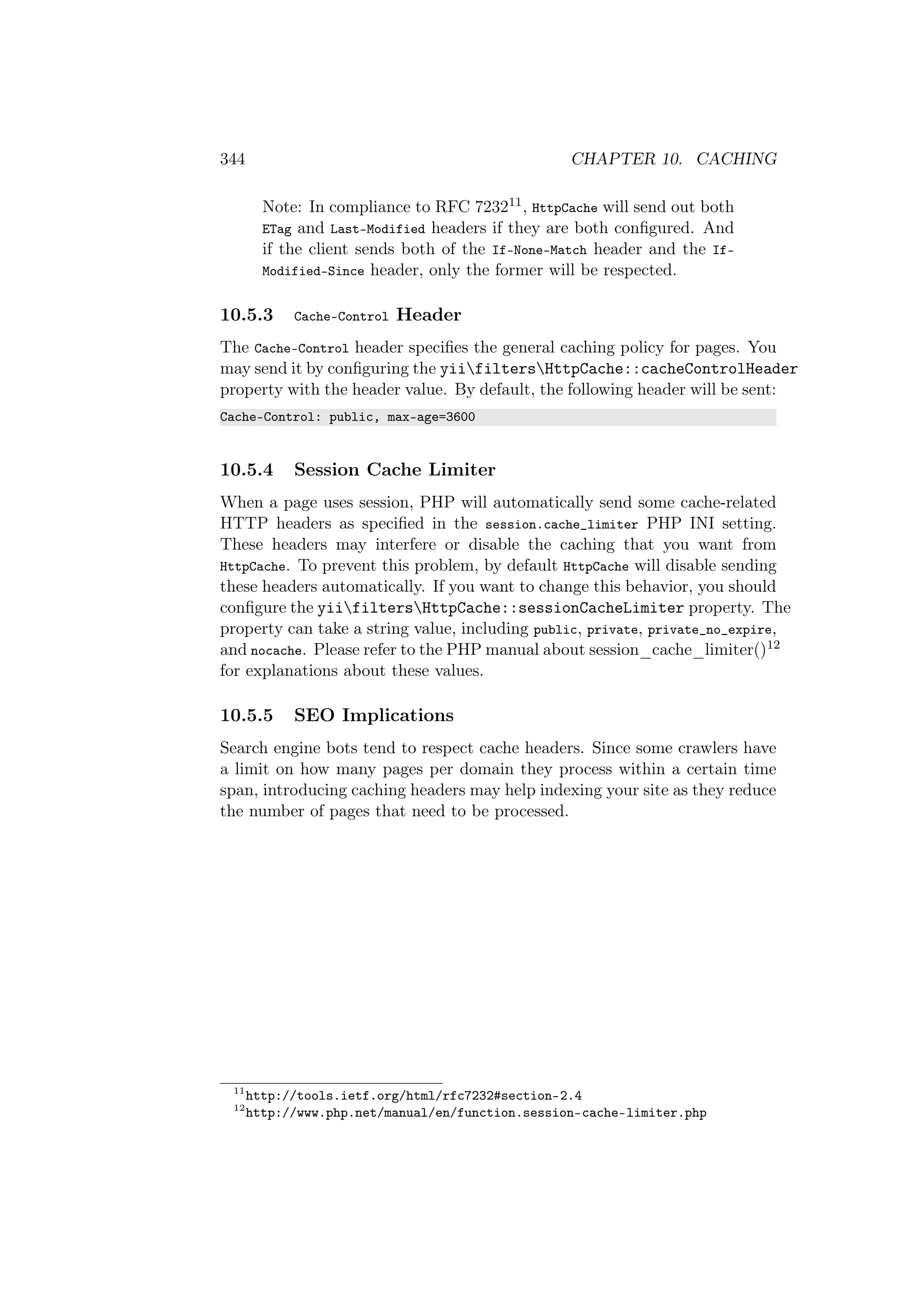 344 CHAPTER 10. CACHING
Note: In compliance to RFC 723211, HttpCache will send out both
ETag and Last-Modified headers if they are both conﬁgured. And
if the client sends both of the If-None-Match header and the If-
Modified-Since header, only the former will be respected.
10.5.3 Cache-Control Header
The Cache-Control header speciﬁes the general caching policy for pages. You
may send it by conﬁguring the yiifiltersHttpCache::cacheControlHeader
property with the header value. By default, the following header will be sent:
Cache-Control: public, max-age=3600
10.5.4 Session Cache Limiter
When a page uses session, PHP will automatically send some cache-related
HTTP headers as speciﬁed in the session.cache_limiter PHP INI setting.
These headers may interfere or disable the caching that you want from
HttpCache. To prevent this problem, by default HttpCache will disable sending
these headers automatically. If you want to change this behavior, you should
conﬁgure the yiifiltersHttpCache::sessionCacheLimiter property. The
property can take a string value, including public, private, private_no_expire,
and nocache. Please refer to the PHP manual about session_cache_limiter()12
for explanations about these values.
10.5.5 SEO Implications
Search engine bots tend to respect cache headers. Since some crawlers have
a limit on how many pages per domain they process within a certain time
span, introducing caching headers may help indexing your site as they reduce
the number of pages that need to be processed.
11
http://tools.ietf.org/html/rfc7232#section-2.4
12
http://www.php.net/manual/en/function.session-cache-limiter.php
 