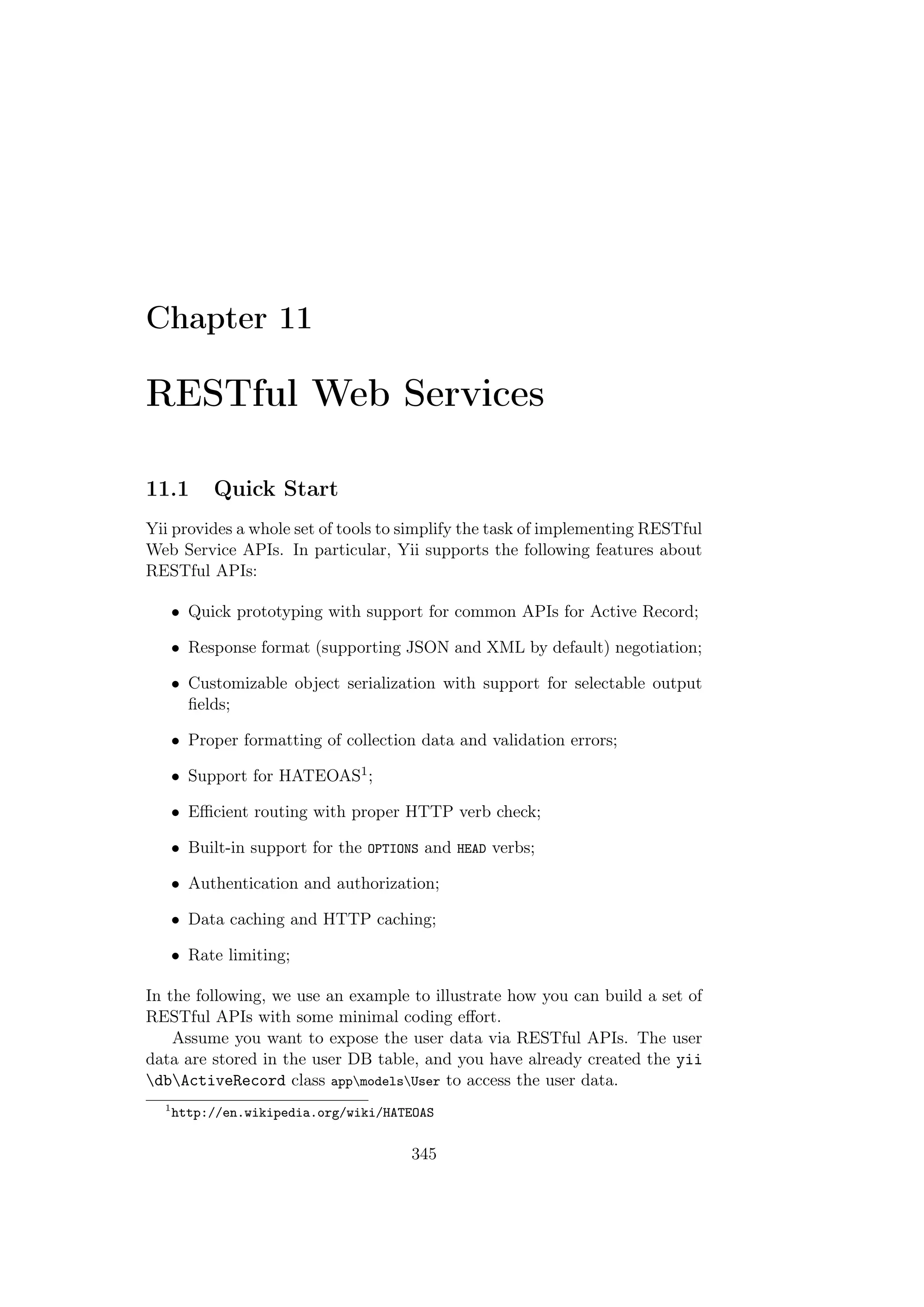 Chapter 11
RESTful Web Services
11.1 Quick Start
Yii provides a whole set of tools to simplify the task of implementing RESTful
Web Service APIs. In particular, Yii supports the following features about
RESTful APIs:
• Quick prototyping with support for common APIs for Active Record;
• Response format (supporting JSON and XML by default) negotiation;
• Customizable object serialization with support for selectable output
ﬁelds;
• Proper formatting of collection data and validation errors;
• Support for HATEOAS1;
• Eﬃcient routing with proper HTTP verb check;
• Built-in support for the OPTIONS and HEAD verbs;
• Authentication and authorization;
• Data caching and HTTP caching;
• Rate limiting;
In the following, we use an example to illustrate how you can build a set of
RESTful APIs with some minimal coding eﬀort.
Assume you want to expose the user data via RESTful APIs. The user
data are stored in the user DB table, and you have already created the yii
dbActiveRecord class appmodelsUser to access the user data.
1
http://en.wikipedia.org/wiki/HATEOAS
345
 
