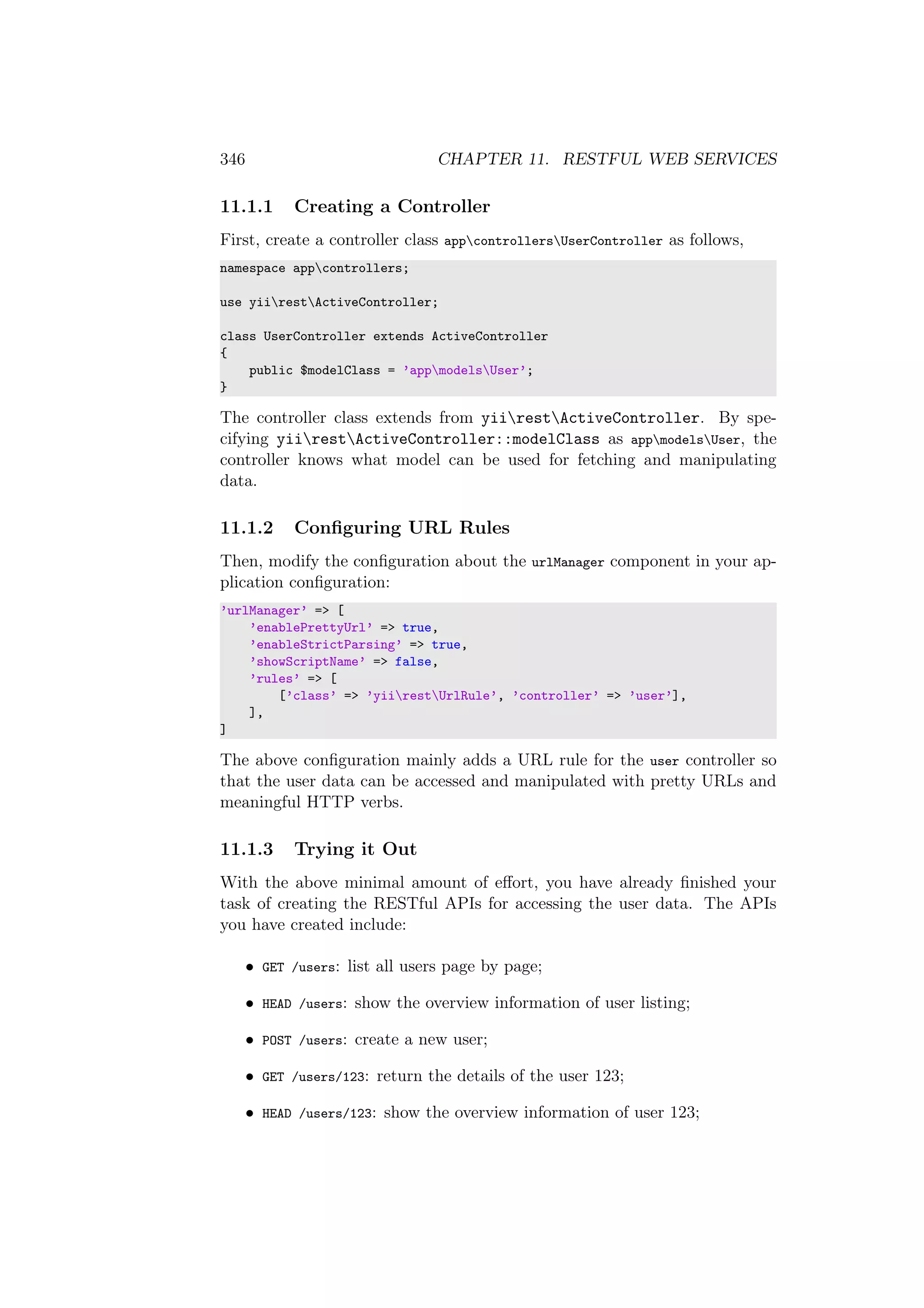 346 CHAPTER 11. RESTFUL WEB SERVICES
11.1.1 Creating a Controller
First, create a controller class appcontrollersUserController as follows,
namespace appcontrollers;
use yiirestActiveController;
class UserController extends ActiveController
{
public $modelClass = ’appmodelsUser’;
}
The controller class extends from yiirestActiveController. By spe-
cifying yiirestActiveController::modelClass as appmodelsUser, the
controller knows what model can be used for fetching and manipulating
data.
11.1.2 Conﬁguring URL Rules
Then, modify the conﬁguration about the urlManager component in your ap-
plication conﬁguration:
’urlManager’ => [
’enablePrettyUrl’ => true,
’enableStrictParsing’ => true,
’showScriptName’ => false,
’rules’ => [
[’class’ => ’yiirestUrlRule’, ’controller’ => ’user’],
],
]
The above conﬁguration mainly adds a URL rule for the user controller so
that the user data can be accessed and manipulated with pretty URLs and
meaningful HTTP verbs.
11.1.3 Trying it Out
With the above minimal amount of eﬀort, you have already ﬁnished your
task of creating the RESTful APIs for accessing the user data. The APIs
you have created include:
• GET /users: list all users page by page;
• HEAD /users: show the overview information of user listing;
• POST /users: create a new user;
• GET /users/123: return the details of the user 123;
• HEAD /users/123: show the overview information of user 123;
 