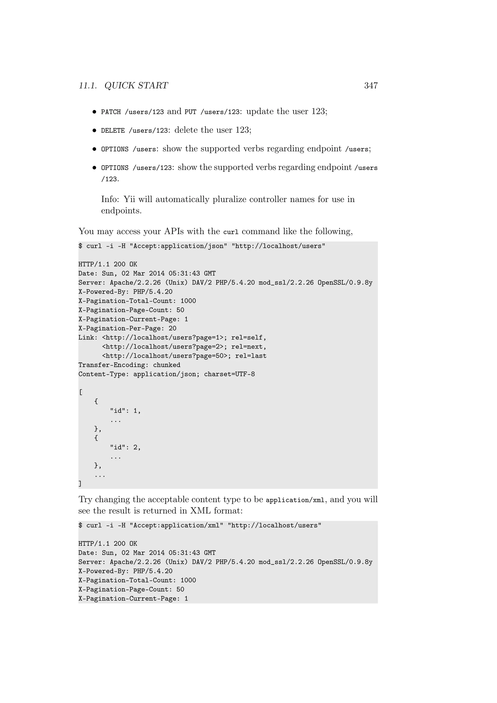 11.1. QUICK START 347
• PATCH /users/123 and PUT /users/123: update the user 123;
• DELETE /users/123: delete the user 123;
• OPTIONS /users: show the supported verbs regarding endpoint /users;
• OPTIONS /users/123: show the supported verbs regarding endpoint /users
/123.
Info: Yii will automatically pluralize controller names for use in
endpoints.
You may access your APIs with the curl command like the following,
$ curl -i -H "Accept:application/json" "http://localhost/users"
HTTP/1.1 200 OK
Date: Sun, 02 Mar 2014 05:31:43 GMT
Server: Apache/2.2.26 (Unix) DAV/2 PHP/5.4.20 mod_ssl/2.2.26 OpenSSL/0.9.8y
X-Powered-By: PHP/5.4.20
X-Pagination-Total-Count: 1000
X-Pagination-Page-Count: 50
X-Pagination-Current-Page: 1
X-Pagination-Per-Page: 20
Link: <http://localhost/users?page=1>; rel=self,
<http://localhost/users?page=2>; rel=next,
<http://localhost/users?page=50>; rel=last
Transfer-Encoding: chunked
Content-Type: application/json; charset=UTF-8
[
{
"id": 1,
...
},
{
"id": 2,
...
},
...
]
Try changing the acceptable content type to be application/xml, and you will
see the result is returned in XML format:
$ curl -i -H "Accept:application/xml" "http://localhost/users"
HTTP/1.1 200 OK
Date: Sun, 02 Mar 2014 05:31:43 GMT
Server: Apache/2.2.26 (Unix) DAV/2 PHP/5.4.20 mod_ssl/2.2.26 OpenSSL/0.9.8y
X-Powered-By: PHP/5.4.20
X-Pagination-Total-Count: 1000
X-Pagination-Page-Count: 50
X-Pagination-Current-Page: 1
 