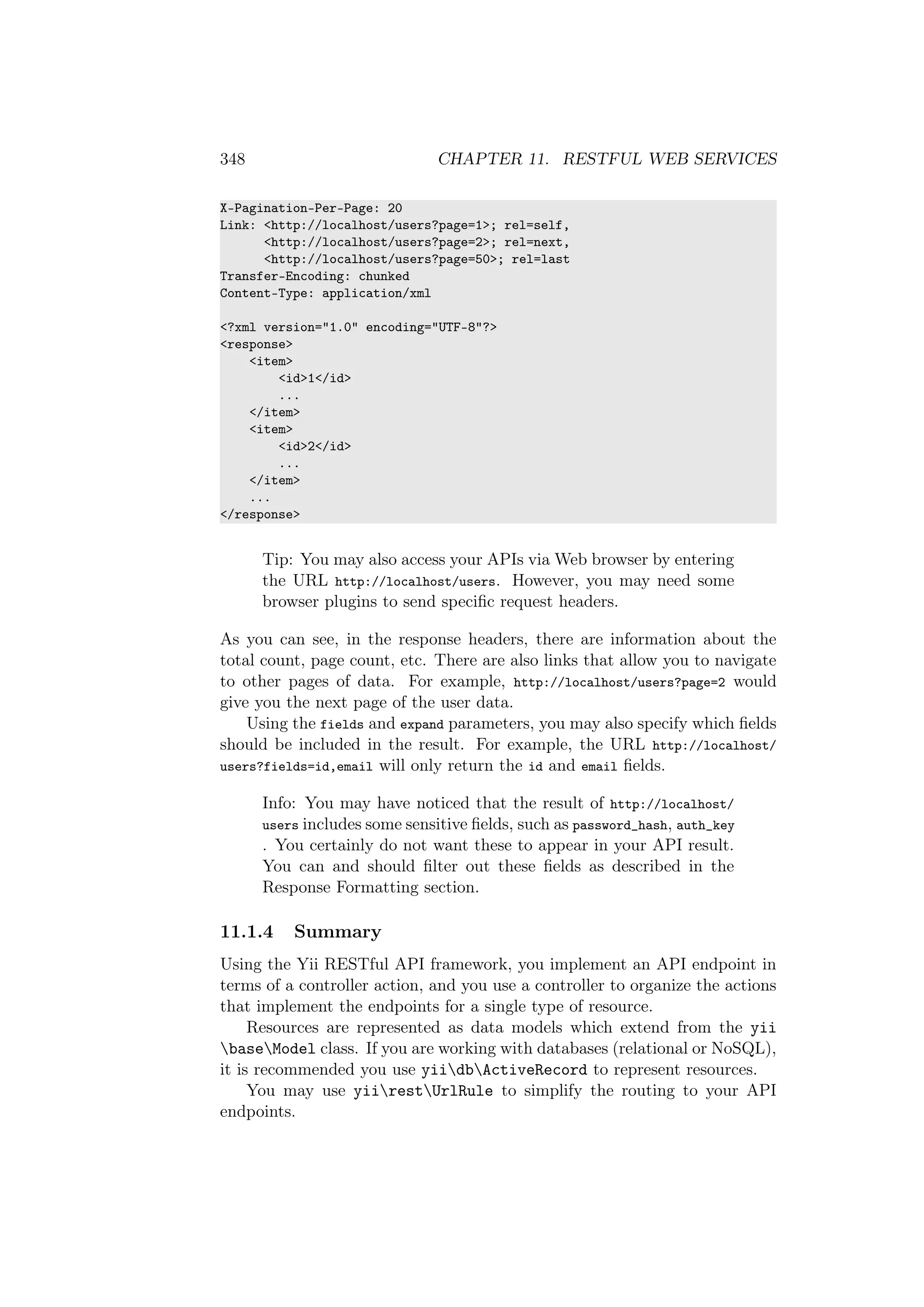 348 CHAPTER 11. RESTFUL WEB SERVICES
X-Pagination-Per-Page: 20
Link: <http://localhost/users?page=1>; rel=self,
<http://localhost/users?page=2>; rel=next,
<http://localhost/users?page=50>; rel=last
Transfer-Encoding: chunked
Content-Type: application/xml
<?xml version="1.0" encoding="UTF-8"?>
<response>
<item>
<id>1</id>
...
</item>
<item>
<id>2</id>
...
</item>
...
</response>
Tip: You may also access your APIs via Web browser by entering
the URL http://localhost/users. However, you may need some
browser plugins to send speciﬁc request headers.
As you can see, in the response headers, there are information about the
total count, page count, etc. There are also links that allow you to navigate
to other pages of data. For example, http://localhost/users?page=2 would
give you the next page of the user data.
Using the fields and expand parameters, you may also specify which ﬁelds
should be included in the result. For example, the URL http://localhost/
users?fields=id,email will only return the id and email ﬁelds.
Info: You may have noticed that the result of http://localhost/
users includes some sensitive ﬁelds, such as password_hash, auth_key
. You certainly do not want these to appear in your API result.
You can and should ﬁlter out these ﬁelds as described in the
Response Formatting section.
11.1.4 Summary
Using the Yii RESTful API framework, you implement an API endpoint in
terms of a controller action, and you use a controller to organize the actions
that implement the endpoints for a single type of resource.
Resources are represented as data models which extend from the yii
baseModel class. If you are working with databases (relational or NoSQL),
it is recommended you use yiidbActiveRecord to represent resources.
You may use yiirestUrlRule to simplify the routing to your API
endpoints.
 