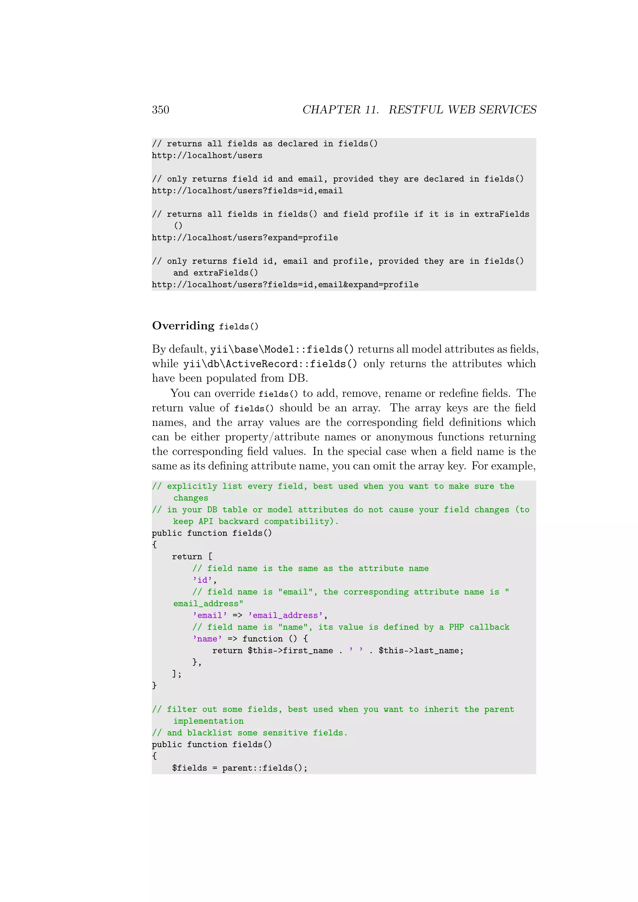 350 CHAPTER 11. RESTFUL WEB SERVICES
// returns all fields as declared in fields()
http://localhost/users
// only returns field id and email, provided they are declared in fields()
http://localhost/users?fields=id,email
// returns all fields in fields() and field profile if it is in extraFields
()
http://localhost/users?expand=profile
// only returns field id, email and profile, provided they are in fields()
and extraFields()
http://localhost/users?fields=id,email&expand=profile
Overriding fields()
By default, yiibaseModel::fields() returns all model attributes as ﬁelds,
while yiidbActiveRecord::fields() only returns the attributes which
have been populated from DB.
You can override fields() to add, remove, rename or redeﬁne ﬁelds. The
return value of fields() should be an array. The array keys are the ﬁeld
names, and the array values are the corresponding ﬁeld deﬁnitions which
can be either property/attribute names or anonymous functions returning
the corresponding ﬁeld values. In the special case when a ﬁeld name is the
same as its deﬁning attribute name, you can omit the array key. For example,
// explicitly list every field, best used when you want to make sure the
changes
// in your DB table or model attributes do not cause your field changes (to
keep API backward compatibility).
public function fields()
{
return [
// field name is the same as the attribute name
’id’,
// field name is "email", the corresponding attribute name is "
email_address"
’email’ => ’email_address’,
// field name is "name", its value is defined by a PHP callback
’name’ => function () {
return $this->first_name . ’ ’ . $this->last_name;
},
];
}
// filter out some fields, best used when you want to inherit the parent
implementation
// and blacklist some sensitive fields.
public function fields()
{
$fields = parent::fields();
 
