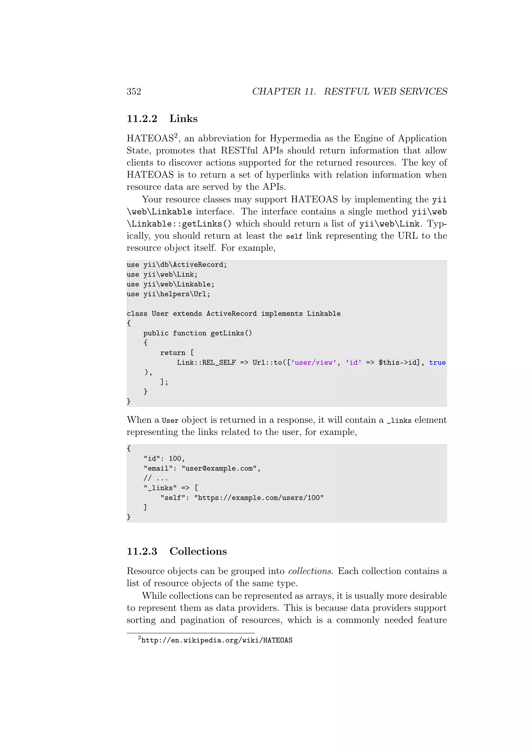 352 CHAPTER 11. RESTFUL WEB SERVICES
11.2.2 Links
HATEOAS2, an abbreviation for Hypermedia as the Engine of Application
State, promotes that RESTful APIs should return information that allow
clients to discover actions supported for the returned resources. The key of
HATEOAS is to return a set of hyperlinks with relation information when
resource data are served by the APIs.
Your resource classes may support HATEOAS by implementing the yii
webLinkable interface. The interface contains a single method yiiweb
Linkable::getLinks() which should return a list of yiiwebLink. Typ-
ically, you should return at least the self link representing the URL to the
resource object itself. For example,
use yiidbActiveRecord;
use yiiwebLink;
use yiiwebLinkable;
use yiihelpersUrl;
class User extends ActiveRecord implements Linkable
{
public function getLinks()
{
return [
Link::REL_SELF => Url::to([’user/view’, ’id’ => $this->id], true
),
];
}
}
When a User object is returned in a response, it will contain a _links element
representing the links related to the user, for example,
{
"id": 100,
"email": "user@example.com",
// ...
"_links" => [
"self": "https://example.com/users/100"
]
}
11.2.3 Collections
Resource objects can be grouped into collections. Each collection contains a
list of resource objects of the same type.
While collections can be represented as arrays, it is usually more desirable
to represent them as data providers. This is because data providers support
sorting and pagination of resources, which is a commonly needed feature
2
http://en.wikipedia.org/wiki/HATEOAS
 