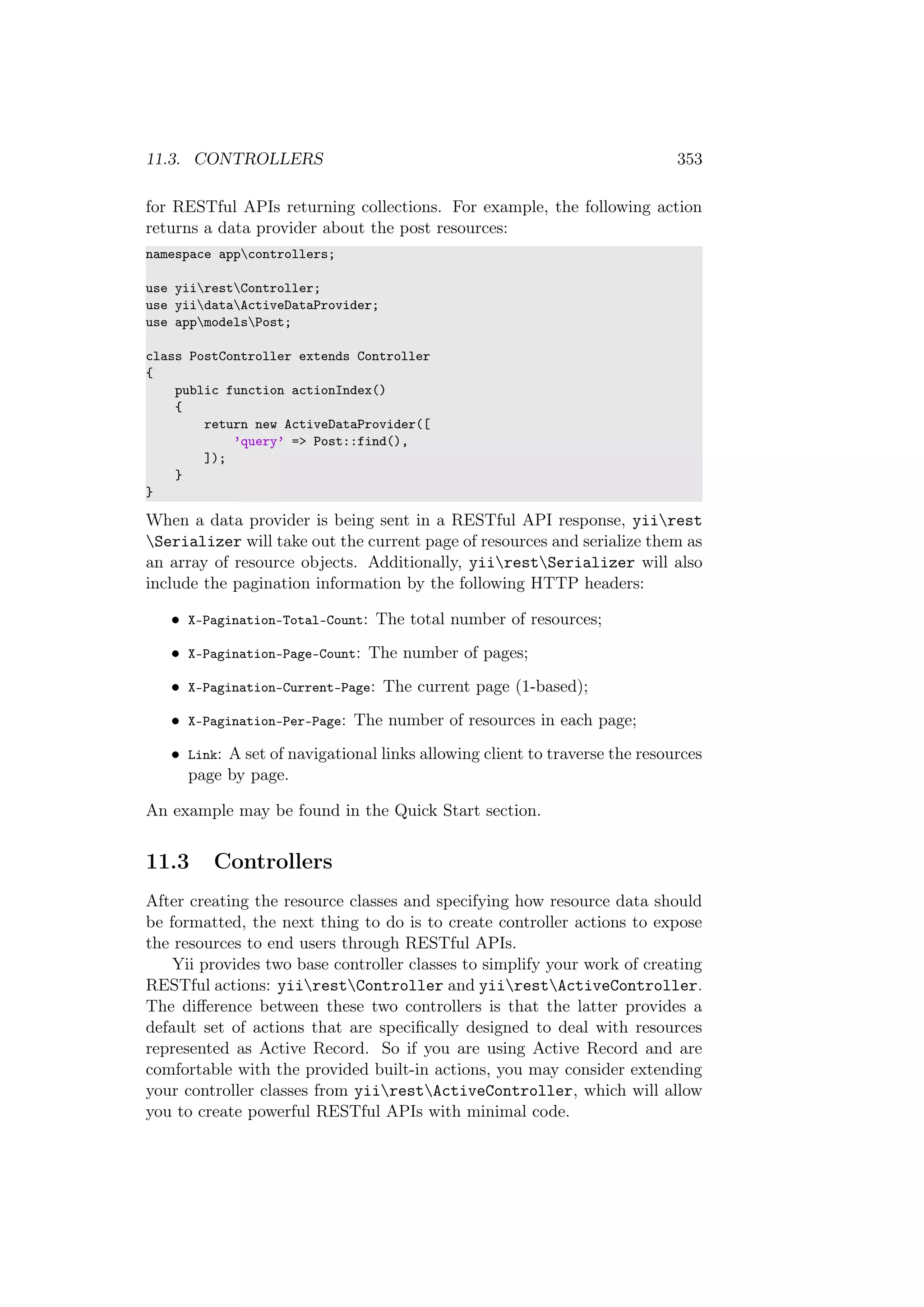 11.3. CONTROLLERS 353
for RESTful APIs returning collections. For example, the following action
returns a data provider about the post resources:
namespace appcontrollers;
use yiirestController;
use yiidataActiveDataProvider;
use appmodelsPost;
class PostController extends Controller
{
public function actionIndex()
{
return new ActiveDataProvider([
’query’ => Post::find(),
]);
}
}
When a data provider is being sent in a RESTful API response, yiirest
Serializer will take out the current page of resources and serialize them as
an array of resource objects. Additionally, yiirestSerializer will also
include the pagination information by the following HTTP headers:
• X-Pagination-Total-Count: The total number of resources;
• X-Pagination-Page-Count: The number of pages;
• X-Pagination-Current-Page: The current page (1-based);
• X-Pagination-Per-Page: The number of resources in each page;
• Link: A set of navigational links allowing client to traverse the resources
page by page.
An example may be found in the Quick Start section.
11.3 Controllers
After creating the resource classes and specifying how resource data should
be formatted, the next thing to do is to create controller actions to expose
the resources to end users through RESTful APIs.
Yii provides two base controller classes to simplify your work of creating
RESTful actions: yiirestController and yiirestActiveController.
The diﬀerence between these two controllers is that the latter provides a
default set of actions that are speciﬁcally designed to deal with resources
represented as Active Record. So if you are using Active Record and are
comfortable with the provided built-in actions, you may consider extending
your controller classes from yiirestActiveController, which will allow
you to create powerful RESTful APIs with minimal code.
 