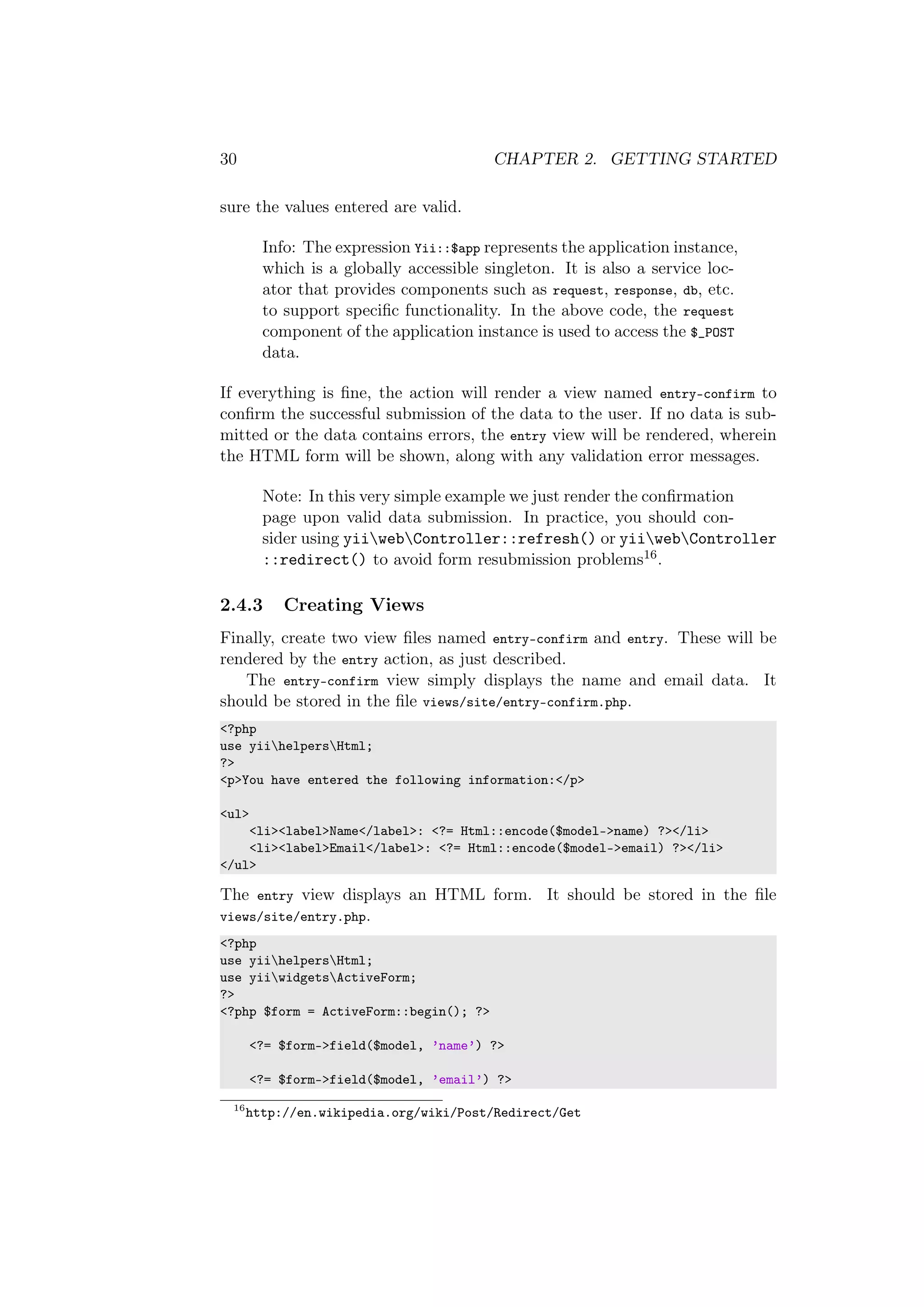 30 CHAPTER 2. GETTING STARTED
sure the values entered are valid.
Info: The expression Yii::$app represents the application instance,
which is a globally accessible singleton. It is also a service loc-
ator that provides components such as request, response, db, etc.
to support speciﬁc functionality. In the above code, the request
component of the application instance is used to access the $_POST
data.
If everything is ﬁne, the action will render a view named entry-confirm to
conﬁrm the successful submission of the data to the user. If no data is sub-
mitted or the data contains errors, the entry view will be rendered, wherein
the HTML form will be shown, along with any validation error messages.
Note: In this very simple example we just render the conﬁrmation
page upon valid data submission. In practice, you should con-
sider using yiiwebController::refresh() or yiiwebController
::redirect() to avoid form resubmission problems16.
2.4.3 Creating Views
Finally, create two view ﬁles named entry-confirm and entry. These will be
rendered by the entry action, as just described.
The entry-confirm view simply displays the name and email data. It
should be stored in the ﬁle views/site/entry-confirm.php.
<?php
use yiihelpersHtml;
?>
<p>You have entered the following information:</p>
<ul>
<li><label>Name</label>: <?= Html::encode($model->name) ?></li>
<li><label>Email</label>: <?= Html::encode($model->email) ?></li>
</ul>
The entry view displays an HTML form. It should be stored in the ﬁle
views/site/entry.php.
<?php
use yiihelpersHtml;
use yiiwidgetsActiveForm;
?>
<?php $form = ActiveForm::begin(); ?>
<?= $form->field($model, ’name’) ?>
<?= $form->field($model, ’email’) ?>
16
http://en.wikipedia.org/wiki/Post/Redirect/Get
 
