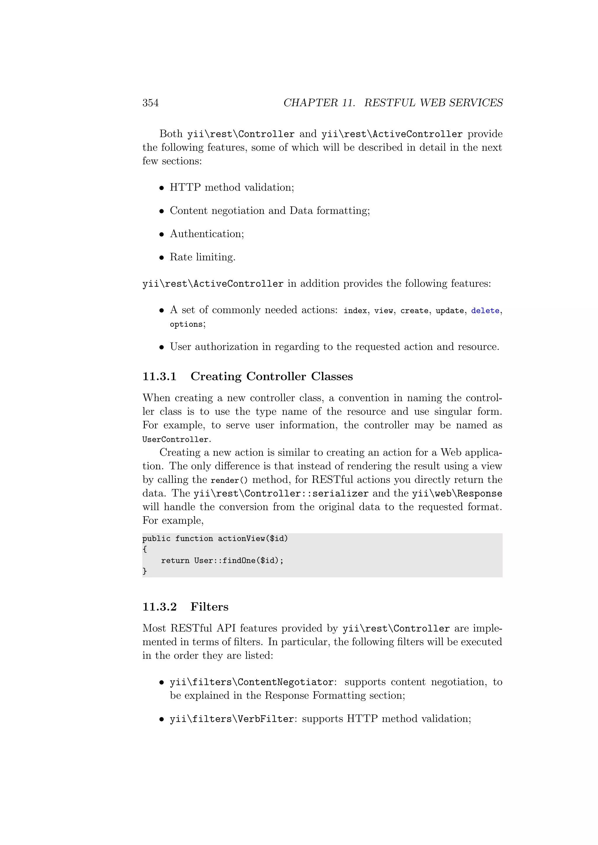 354 CHAPTER 11. RESTFUL WEB SERVICES
Both yiirestController and yiirestActiveController provide
the following features, some of which will be described in detail in the next
few sections:
• HTTP method validation;
• Content negotiation and Data formatting;
• Authentication;
• Rate limiting.
yiirestActiveController in addition provides the following features:
• A set of commonly needed actions: index, view, create, update, delete,
options;
• User authorization in regarding to the requested action and resource.
11.3.1 Creating Controller Classes
When creating a new controller class, a convention in naming the control-
ler class is to use the type name of the resource and use singular form.
For example, to serve user information, the controller may be named as
UserController.
Creating a new action is similar to creating an action for a Web applica-
tion. The only diﬀerence is that instead of rendering the result using a view
by calling the render() method, for RESTful actions you directly return the
data. The yiirestController::serializer and the yiiwebResponse
will handle the conversion from the original data to the requested format.
For example,
public function actionView($id)
{
return User::findOne($id);
}
11.3.2 Filters
Most RESTful API features provided by yiirestController are imple-
mented in terms of ﬁlters. In particular, the following ﬁlters will be executed
in the order they are listed:
• yiifiltersContentNegotiator: supports content negotiation, to
be explained in the Response Formatting section;
• yiifiltersVerbFilter: supports HTTP method validation;
 