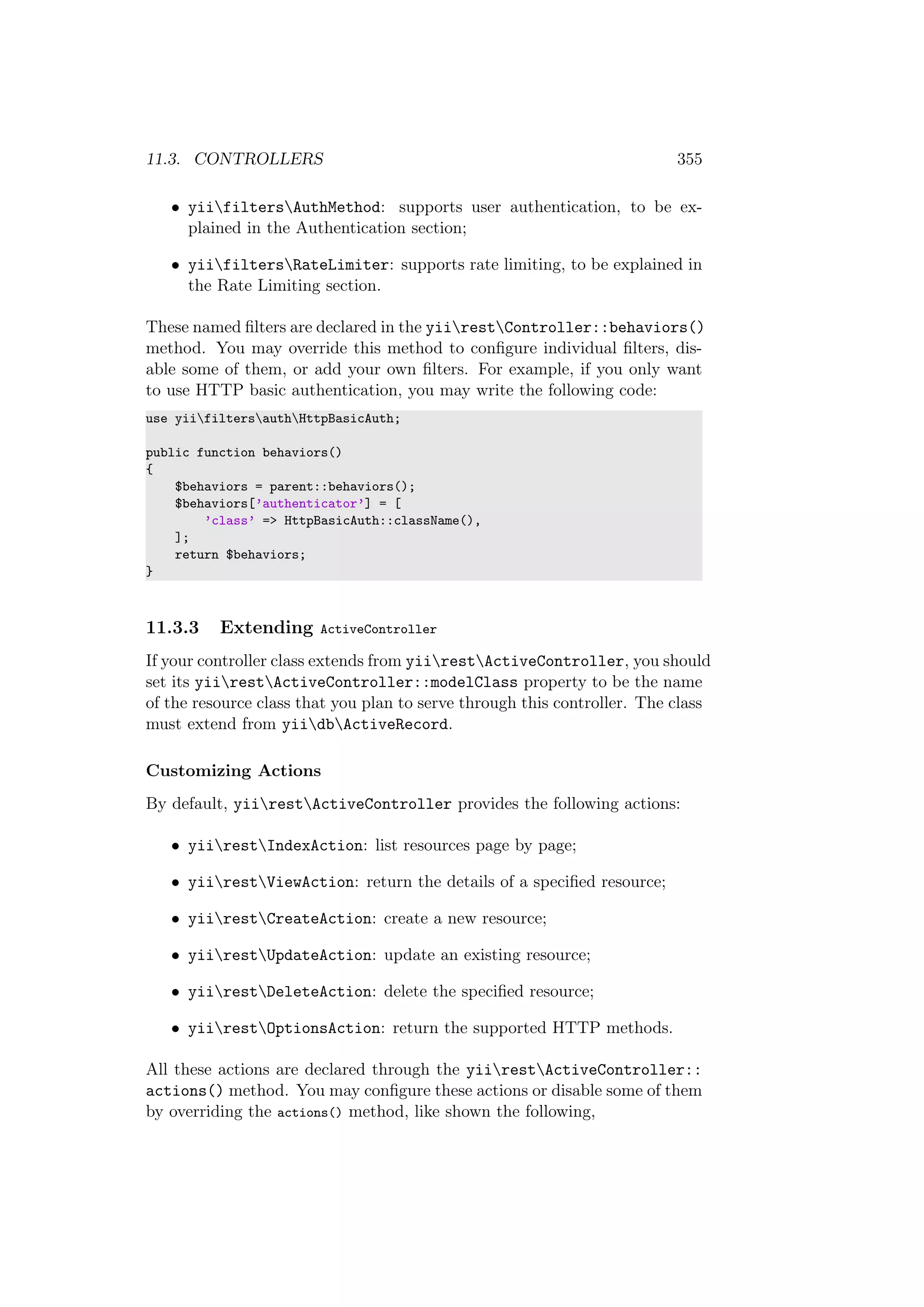 11.3. CONTROLLERS 355
• yiifiltersAuthMethod: supports user authentication, to be ex-
plained in the Authentication section;
• yiifiltersRateLimiter: supports rate limiting, to be explained in
the Rate Limiting section.
These named ﬁlters are declared in the yiirestController::behaviors()
method. You may override this method to conﬁgure individual ﬁlters, dis-
able some of them, or add your own ﬁlters. For example, if you only want
to use HTTP basic authentication, you may write the following code:
use yiifiltersauthHttpBasicAuth;
public function behaviors()
{
$behaviors = parent::behaviors();
$behaviors[’authenticator’] = [
’class’ => HttpBasicAuth::className(),
];
return $behaviors;
}
11.3.3 Extending ActiveController
If your controller class extends from yiirestActiveController, you should
set its yiirestActiveController::modelClass property to be the name
of the resource class that you plan to serve through this controller. The class
must extend from yiidbActiveRecord.
Customizing Actions
By default, yiirestActiveController provides the following actions:
• yiirestIndexAction: list resources page by page;
• yiirestViewAction: return the details of a speciﬁed resource;
• yiirestCreateAction: create a new resource;
• yiirestUpdateAction: update an existing resource;
• yiirestDeleteAction: delete the speciﬁed resource;
• yiirestOptionsAction: return the supported HTTP methods.
All these actions are declared through the yiirestActiveController::
actions() method. You may conﬁgure these actions or disable some of them
by overriding the actions() method, like shown the following,
 