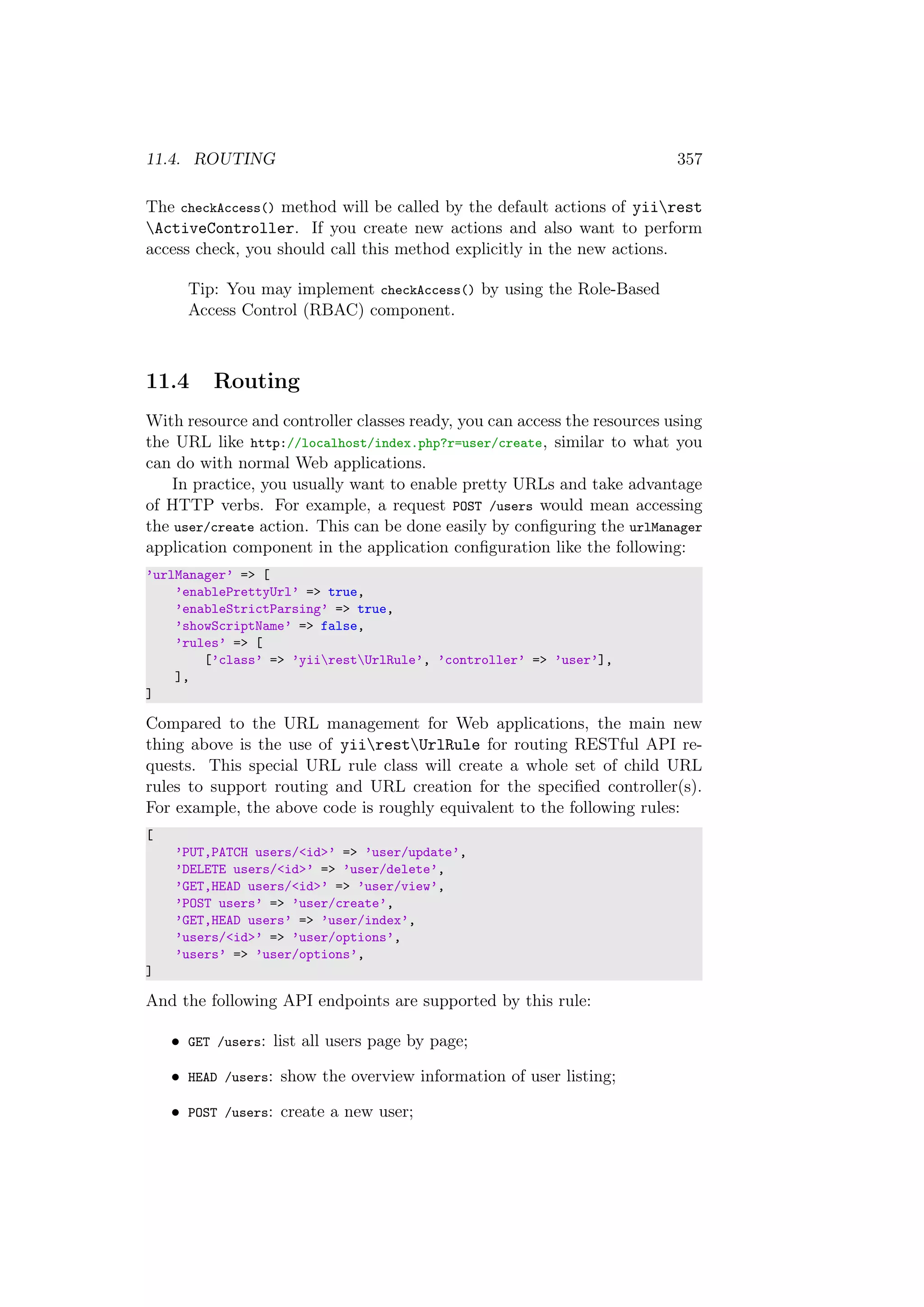 11.4. ROUTING 357
The checkAccess() method will be called by the default actions of yiirest
ActiveController. If you create new actions and also want to perform
access check, you should call this method explicitly in the new actions.
Tip: You may implement checkAccess() by using the Role-Based
Access Control (RBAC) component.
11.4 Routing
With resource and controller classes ready, you can access the resources using
the URL like http://localhost/index.php?r=user/create, similar to what you
can do with normal Web applications.
In practice, you usually want to enable pretty URLs and take advantage
of HTTP verbs. For example, a request POST /users would mean accessing
the user/create action. This can be done easily by conﬁguring the urlManager
application component in the application conﬁguration like the following:
’urlManager’ => [
’enablePrettyUrl’ => true,
’enableStrictParsing’ => true,
’showScriptName’ => false,
’rules’ => [
[’class’ => ’yiirestUrlRule’, ’controller’ => ’user’],
],
]
Compared to the URL management for Web applications, the main new
thing above is the use of yiirestUrlRule for routing RESTful API re-
quests. This special URL rule class will create a whole set of child URL
rules to support routing and URL creation for the speciﬁed controller(s).
For example, the above code is roughly equivalent to the following rules:
[
’PUT,PATCH users/<id>’ => ’user/update’,
’DELETE users/<id>’ => ’user/delete’,
’GET,HEAD users/<id>’ => ’user/view’,
’POST users’ => ’user/create’,
’GET,HEAD users’ => ’user/index’,
’users/<id>’ => ’user/options’,
’users’ => ’user/options’,
]
And the following API endpoints are supported by this rule:
• GET /users: list all users page by page;
• HEAD /users: show the overview information of user listing;
• POST /users: create a new user;
 