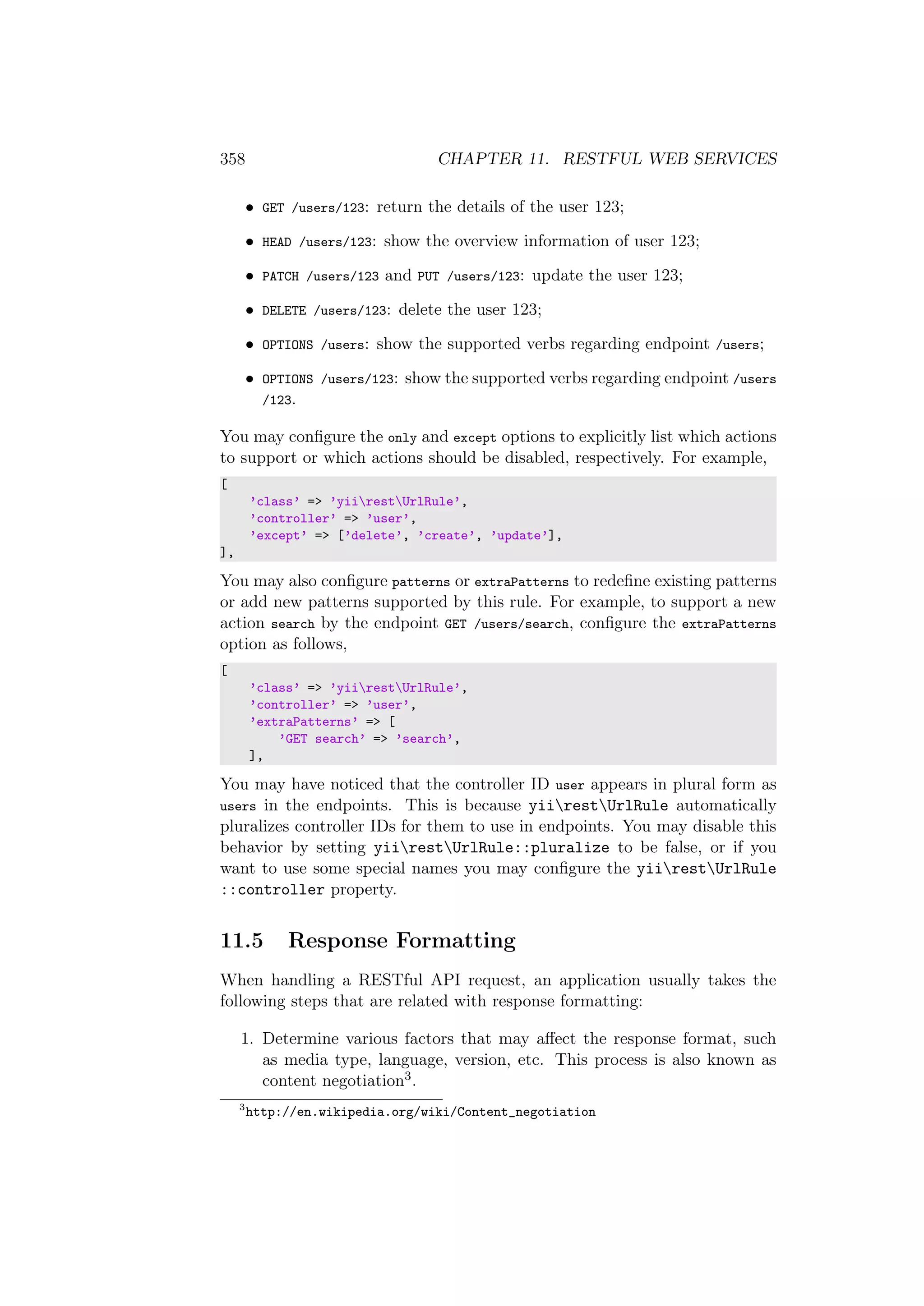 358 CHAPTER 11. RESTFUL WEB SERVICES
• GET /users/123: return the details of the user 123;
• HEAD /users/123: show the overview information of user 123;
• PATCH /users/123 and PUT /users/123: update the user 123;
• DELETE /users/123: delete the user 123;
• OPTIONS /users: show the supported verbs regarding endpoint /users;
• OPTIONS /users/123: show the supported verbs regarding endpoint /users
/123.
You may conﬁgure the only and except options to explicitly list which actions
to support or which actions should be disabled, respectively. For example,
[
’class’ => ’yiirestUrlRule’,
’controller’ => ’user’,
’except’ => [’delete’, ’create’, ’update’],
],
You may also conﬁgure patterns or extraPatterns to redeﬁne existing patterns
or add new patterns supported by this rule. For example, to support a new
action search by the endpoint GET /users/search, conﬁgure the extraPatterns
option as follows,
[
’class’ => ’yiirestUrlRule’,
’controller’ => ’user’,
’extraPatterns’ => [
’GET search’ => ’search’,
],
You may have noticed that the controller ID user appears in plural form as
users in the endpoints. This is because yiirestUrlRule automatically
pluralizes controller IDs for them to use in endpoints. You may disable this
behavior by setting yiirestUrlRule::pluralize to be false, or if you
want to use some special names you may conﬁgure the yiirestUrlRule
::controller property.
11.5 Response Formatting
When handling a RESTful API request, an application usually takes the
following steps that are related with response formatting:
1. Determine various factors that may aﬀect the response format, such
as media type, language, version, etc. This process is also known as
content negotiation3.
3
http://en.wikipedia.org/wiki/Content_negotiation
 