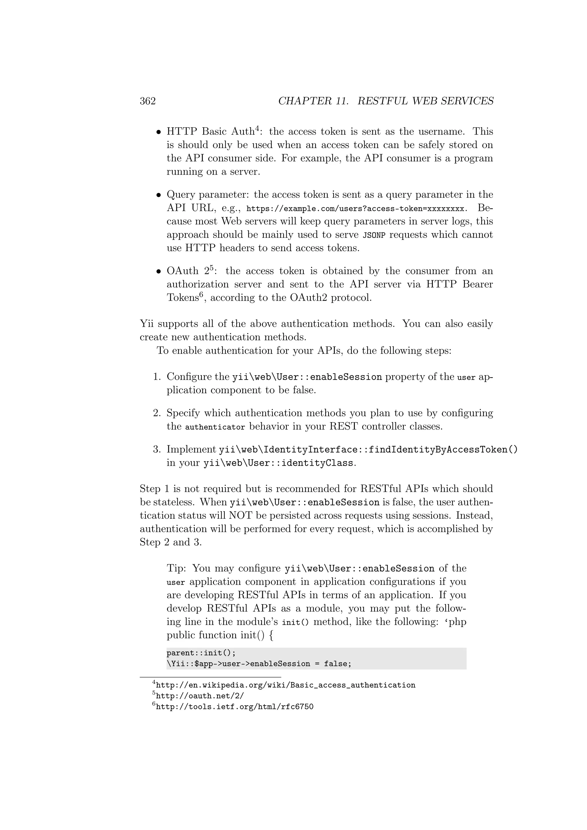 362 CHAPTER 11. RESTFUL WEB SERVICES
• HTTP Basic Auth4: the access token is sent as the username. This
is should only be used when an access token can be safely stored on
the API consumer side. For example, the API consumer is a program
running on a server.
• Query parameter: the access token is sent as a query parameter in the
API URL, e.g., https://example.com/users?access-token=xxxxxxxx. Be-
cause most Web servers will keep query parameters in server logs, this
approach should be mainly used to serve JSONP requests which cannot
use HTTP headers to send access tokens.
• OAuth 25: the access token is obtained by the consumer from an
authorization server and sent to the API server via HTTP Bearer
Tokens6, according to the OAuth2 protocol.
Yii supports all of the above authentication methods. You can also easily
create new authentication methods.
To enable authentication for your APIs, do the following steps:
1. Conﬁgure the yiiwebUser::enableSession property of the user ap-
plication component to be false.
2. Specify which authentication methods you plan to use by conﬁguring
the authenticator behavior in your REST controller classes.
3. Implement yiiwebIdentityInterface::findIdentityByAccessToken()
in your yiiwebUser::identityClass.
Step 1 is not required but is recommended for RESTful APIs which should
be stateless. When yiiwebUser::enableSession is false, the user authen-
tication status will NOT be persisted across requests using sessions. Instead,
authentication will be performed for every request, which is accomplished by
Step 2 and 3.
Tip: You may conﬁgure yiiwebUser::enableSession of the
user application component in application conﬁgurations if you
are developing RESTful APIs in terms of an application. If you
develop RESTful APIs as a module, you may put the follow-
ing line in the module’s init() method, like the following: ‘php
public function init() {
parent::init();
Yii::$app->user->enableSession = false;
4
http://en.wikipedia.org/wiki/Basic_access_authentication
5
http://oauth.net/2/
6
http://tools.ietf.org/html/rfc6750
 