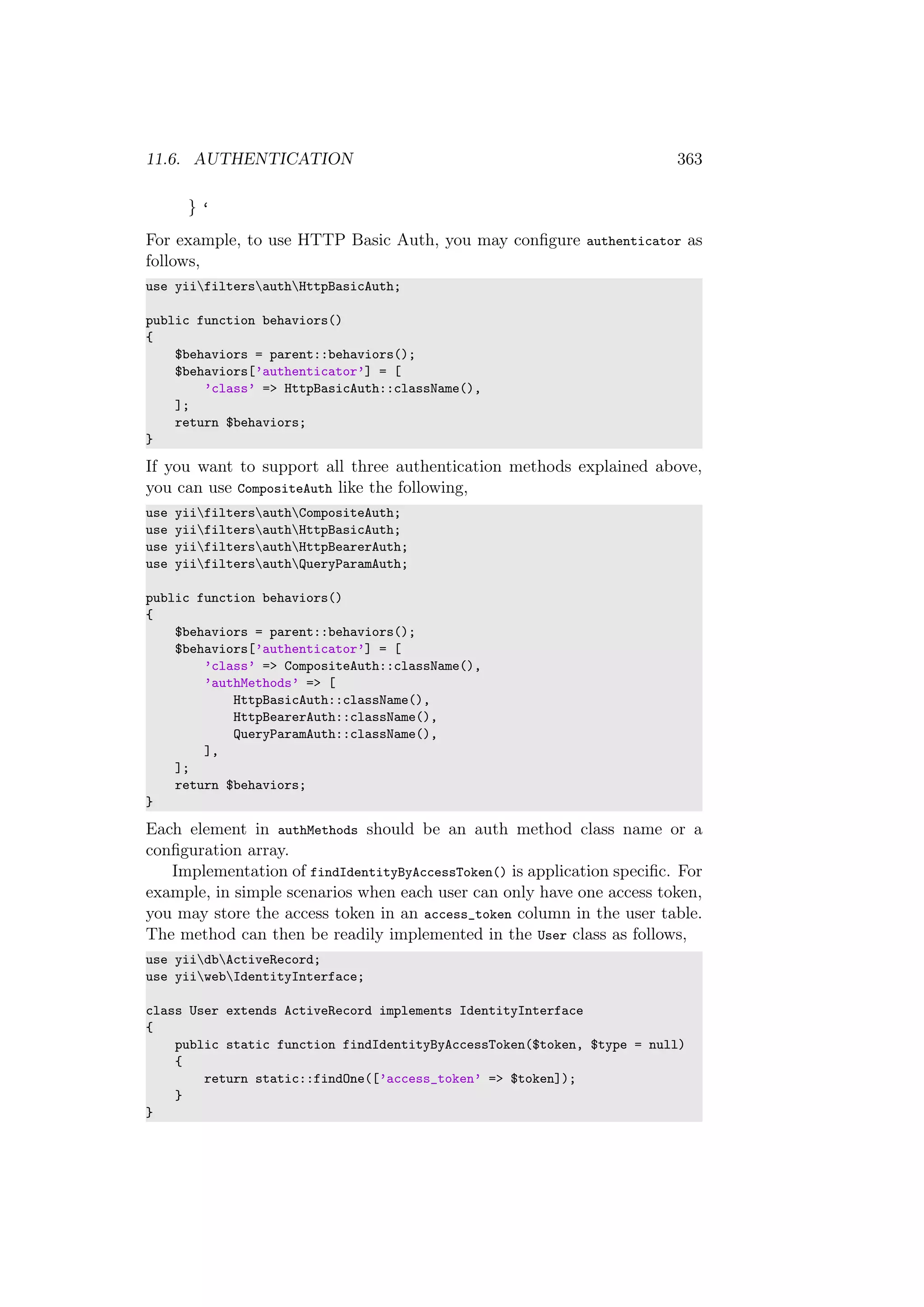 11.6. AUTHENTICATION 363
} ‘
For example, to use HTTP Basic Auth, you may conﬁgure authenticator as
follows,
use yiifiltersauthHttpBasicAuth;
public function behaviors()
{
$behaviors = parent::behaviors();
$behaviors[’authenticator’] = [
’class’ => HttpBasicAuth::className(),
];
return $behaviors;
}
If you want to support all three authentication methods explained above,
you can use CompositeAuth like the following,
use yiifiltersauthCompositeAuth;
use yiifiltersauthHttpBasicAuth;
use yiifiltersauthHttpBearerAuth;
use yiifiltersauthQueryParamAuth;
public function behaviors()
{
$behaviors = parent::behaviors();
$behaviors[’authenticator’] = [
’class’ => CompositeAuth::className(),
’authMethods’ => [
HttpBasicAuth::className(),
HttpBearerAuth::className(),
QueryParamAuth::className(),
],
];
return $behaviors;
}
Each element in authMethods should be an auth method class name or a
conﬁguration array.
Implementation of findIdentityByAccessToken() is application speciﬁc. For
example, in simple scenarios when each user can only have one access token,
you may store the access token in an access_token column in the user table.
The method can then be readily implemented in the User class as follows,
use yiidbActiveRecord;
use yiiwebIdentityInterface;
class User extends ActiveRecord implements IdentityInterface
{
public static function findIdentityByAccessToken($token, $type = null)
{
return static::findOne([’access_token’ => $token]);
}
}
 