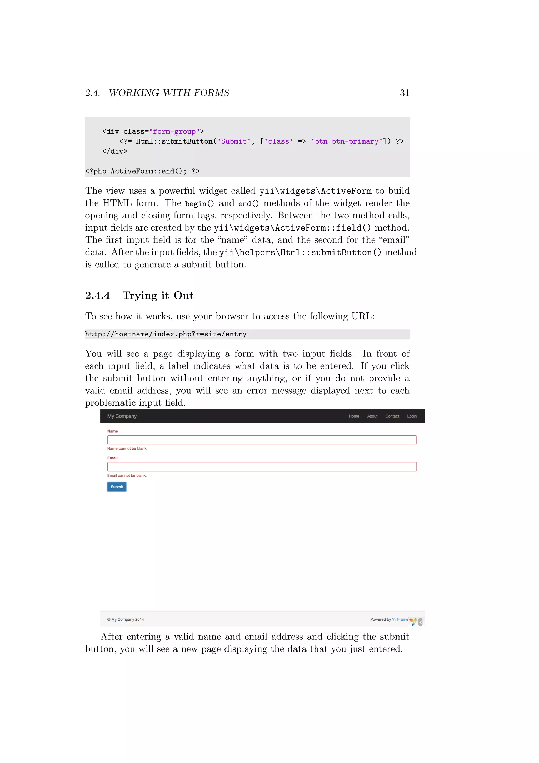 2.4. WORKING WITH FORMS 31
<div class="form-group">
<?= Html::submitButton(’Submit’, [’class’ => ’btn btn-primary’]) ?>
</div>
<?php ActiveForm::end(); ?>
The view uses a powerful widget called yiiwidgetsActiveForm to build
the HTML form. The begin() and end() methods of the widget render the
opening and closing form tags, respectively. Between the two method calls,
input ﬁelds are created by the yiiwidgetsActiveForm::field() method.
The ﬁrst input ﬁeld is for the “name” data, and the second for the “email”
data. After the input ﬁelds, the yiihelpersHtml::submitButton() method
is called to generate a submit button.
2.4.4 Trying it Out
To see how it works, use your browser to access the following URL:
http://hostname/index.php?r=site/entry
You will see a page displaying a form with two input ﬁelds. In front of
each input ﬁeld, a label indicates what data is to be entered. If you click
the submit button without entering anything, or if you do not provide a
valid email address, you will see an error message displayed next to each
problematic input ﬁeld.
After entering a valid name and email address and clicking the submit
button, you will see a new page displaying the data that you just entered.
 