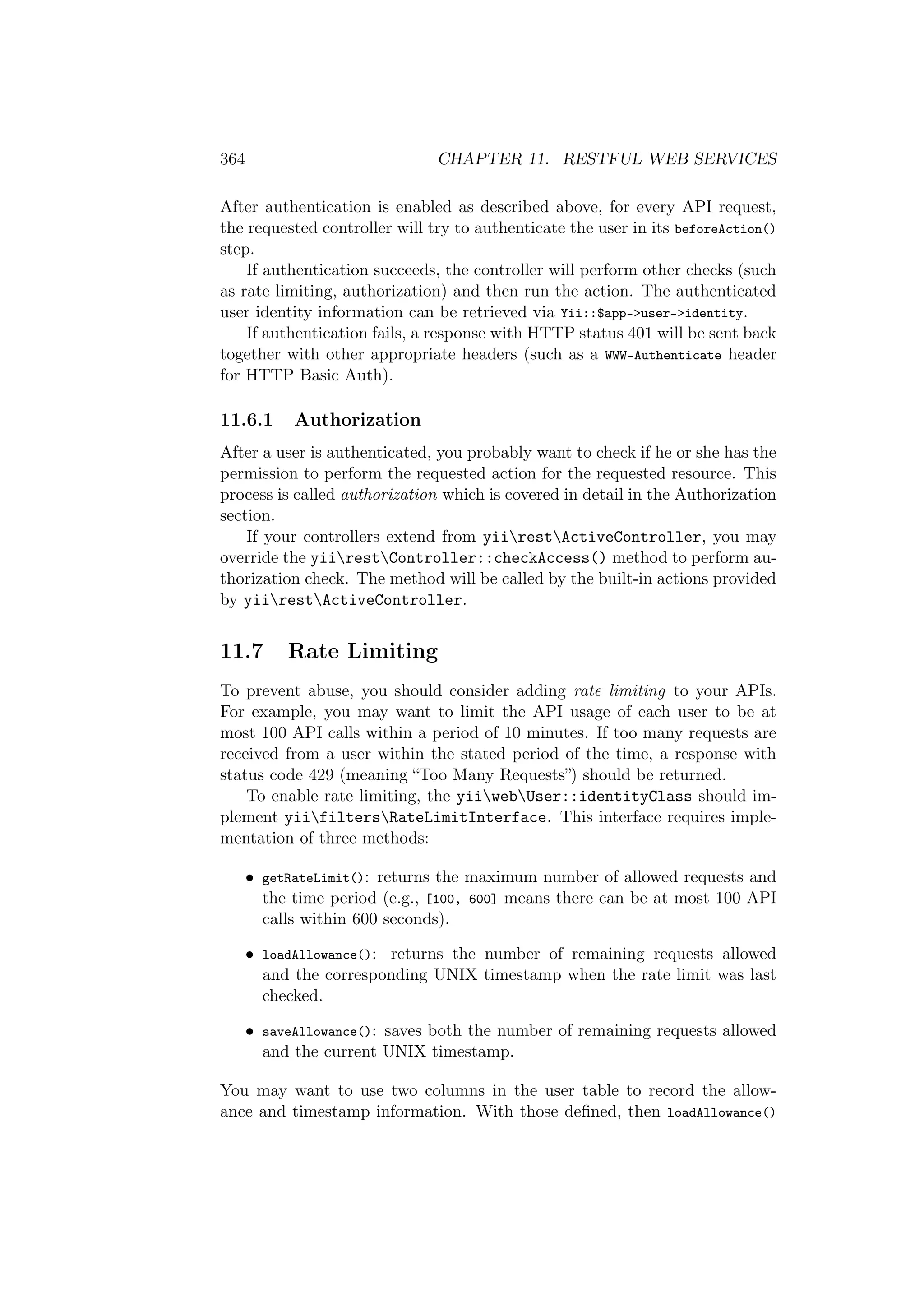 364 CHAPTER 11. RESTFUL WEB SERVICES
After authentication is enabled as described above, for every API request,
the requested controller will try to authenticate the user in its beforeAction()
step.
If authentication succeeds, the controller will perform other checks (such
as rate limiting, authorization) and then run the action. The authenticated
user identity information can be retrieved via Yii::$app->user->identity.
If authentication fails, a response with HTTP status 401 will be sent back
together with other appropriate headers (such as a WWW-Authenticate header
for HTTP Basic Auth).
11.6.1 Authorization
After a user is authenticated, you probably want to check if he or she has the
permission to perform the requested action for the requested resource. This
process is called authorization which is covered in detail in the Authorization
section.
If your controllers extend from yiirestActiveController, you may
override the yiirestController::checkAccess() method to perform au-
thorization check. The method will be called by the built-in actions provided
by yiirestActiveController.
11.7 Rate Limiting
To prevent abuse, you should consider adding rate limiting to your APIs.
For example, you may want to limit the API usage of each user to be at
most 100 API calls within a period of 10 minutes. If too many requests are
received from a user within the stated period of the time, a response with
status code 429 (meaning “Too Many Requests”) should be returned.
To enable rate limiting, the yiiwebUser::identityClass should im-
plement yiifiltersRateLimitInterface. This interface requires imple-
mentation of three methods:
• getRateLimit(): returns the maximum number of allowed requests and
the time period (e.g., [100, 600] means there can be at most 100 API
calls within 600 seconds).
• loadAllowance(): returns the number of remaining requests allowed
and the corresponding UNIX timestamp when the rate limit was last
checked.
• saveAllowance(): saves both the number of remaining requests allowed
and the current UNIX timestamp.
You may want to use two columns in the user table to record the allow-
ance and timestamp information. With those deﬁned, then loadAllowance()
 