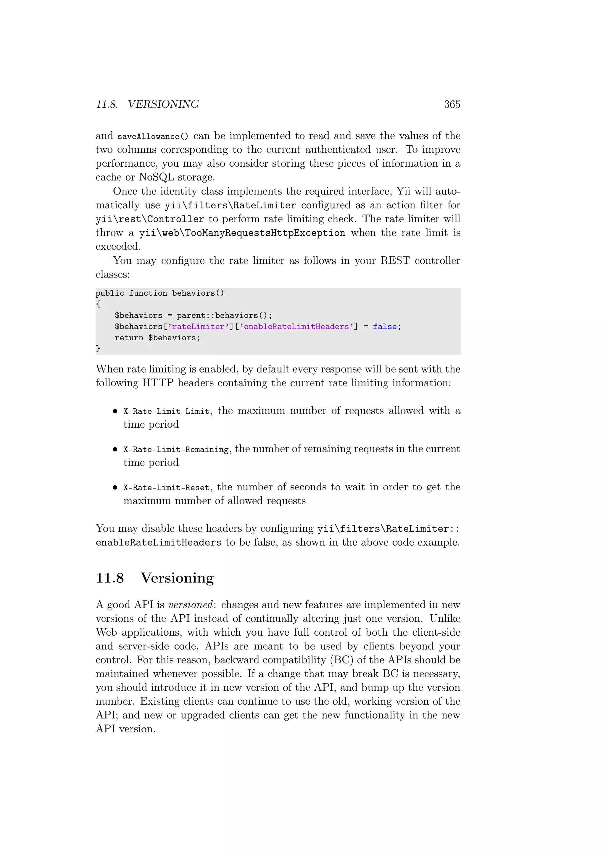 11.8. VERSIONING 365
and saveAllowance() can be implemented to read and save the values of the
two columns corresponding to the current authenticated user. To improve
performance, you may also consider storing these pieces of information in a
cache or NoSQL storage.
Once the identity class implements the required interface, Yii will auto-
matically use yiifiltersRateLimiter conﬁgured as an action ﬁlter for
yiirestController to perform rate limiting check. The rate limiter will
throw a yiiwebTooManyRequestsHttpException when the rate limit is
exceeded.
You may conﬁgure the rate limiter as follows in your REST controller
classes:
public function behaviors()
{
$behaviors = parent::behaviors();
$behaviors[’rateLimiter’][’enableRateLimitHeaders’] = false;
return $behaviors;
}
When rate limiting is enabled, by default every response will be sent with the
following HTTP headers containing the current rate limiting information:
• X-Rate-Limit-Limit, the maximum number of requests allowed with a
time period
• X-Rate-Limit-Remaining, the number of remaining requests in the current
time period
• X-Rate-Limit-Reset, the number of seconds to wait in order to get the
maximum number of allowed requests
You may disable these headers by conﬁguring yiifiltersRateLimiter::
enableRateLimitHeaders to be false, as shown in the above code example.
11.8 Versioning
A good API is versioned: changes and new features are implemented in new
versions of the API instead of continually altering just one version. Unlike
Web applications, with which you have full control of both the client-side
and server-side code, APIs are meant to be used by clients beyond your
control. For this reason, backward compatibility (BC) of the APIs should be
maintained whenever possible. If a change that may break BC is necessary,
you should introduce it in new version of the API, and bump up the version
number. Existing clients can continue to use the old, working version of the
API; and new or upgraded clients can get the new functionality in the new
API version.
 