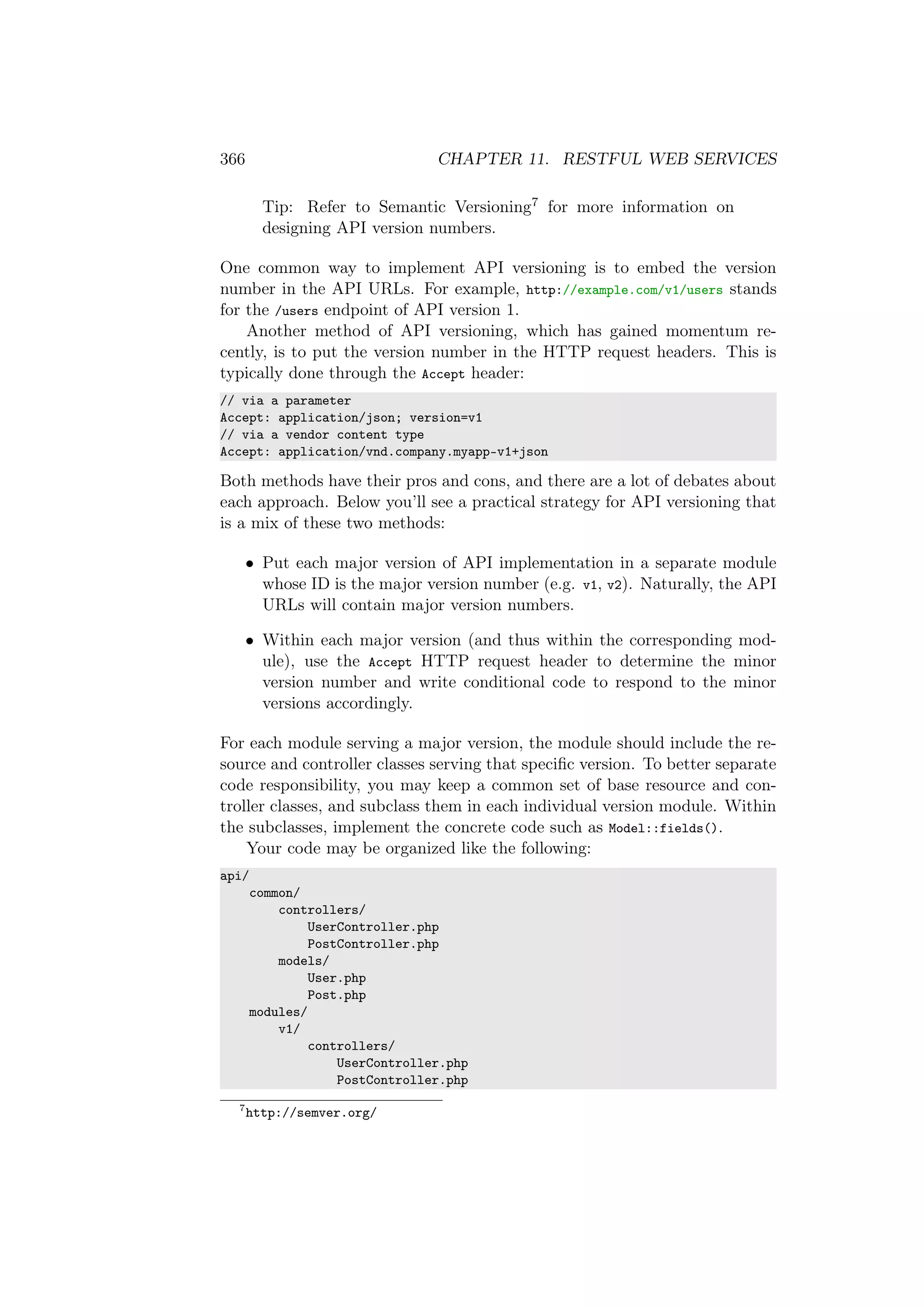 366 CHAPTER 11. RESTFUL WEB SERVICES
Tip: Refer to Semantic Versioning7 for more information on
designing API version numbers.
One common way to implement API versioning is to embed the version
number in the API URLs. For example, http://example.com/v1/users stands
for the /users endpoint of API version 1.
Another method of API versioning, which has gained momentum re-
cently, is to put the version number in the HTTP request headers. This is
typically done through the Accept header:
// via a parameter
Accept: application/json; version=v1
// via a vendor content type
Accept: application/vnd.company.myapp-v1+json
Both methods have their pros and cons, and there are a lot of debates about
each approach. Below you’ll see a practical strategy for API versioning that
is a mix of these two methods:
• Put each major version of API implementation in a separate module
whose ID is the major version number (e.g. v1, v2). Naturally, the API
URLs will contain major version numbers.
• Within each major version (and thus within the corresponding mod-
ule), use the Accept HTTP request header to determine the minor
version number and write conditional code to respond to the minor
versions accordingly.
For each module serving a major version, the module should include the re-
source and controller classes serving that speciﬁc version. To better separate
code responsibility, you may keep a common set of base resource and con-
troller classes, and subclass them in each individual version module. Within
the subclasses, implement the concrete code such as Model::fields().
Your code may be organized like the following:
api/
common/
controllers/
UserController.php
PostController.php
models/
User.php
Post.php
modules/
v1/
controllers/
UserController.php
PostController.php
7
http://semver.org/
 