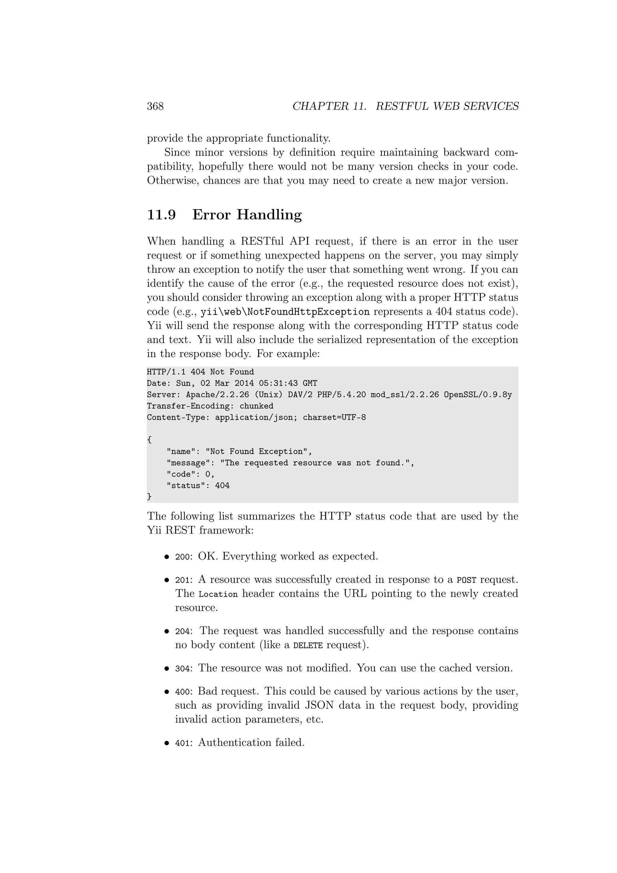 368 CHAPTER 11. RESTFUL WEB SERVICES
provide the appropriate functionality.
Since minor versions by deﬁnition require maintaining backward com-
patibility, hopefully there would not be many version checks in your code.
Otherwise, chances are that you may need to create a new major version.
11.9 Error Handling
When handling a RESTful API request, if there is an error in the user
request or if something unexpected happens on the server, you may simply
throw an exception to notify the user that something went wrong. If you can
identify the cause of the error (e.g., the requested resource does not exist),
you should consider throwing an exception along with a proper HTTP status
code (e.g., yiiwebNotFoundHttpException represents a 404 status code).
Yii will send the response along with the corresponding HTTP status code
and text. Yii will also include the serialized representation of the exception
in the response body. For example:
HTTP/1.1 404 Not Found
Date: Sun, 02 Mar 2014 05:31:43 GMT
Server: Apache/2.2.26 (Unix) DAV/2 PHP/5.4.20 mod_ssl/2.2.26 OpenSSL/0.9.8y
Transfer-Encoding: chunked
Content-Type: application/json; charset=UTF-8
{
"name": "Not Found Exception",
"message": "The requested resource was not found.",
"code": 0,
"status": 404
}
The following list summarizes the HTTP status code that are used by the
Yii REST framework:
• 200: OK. Everything worked as expected.
• 201: A resource was successfully created in response to a POST request.
The Location header contains the URL pointing to the newly created
resource.
• 204: The request was handled successfully and the response contains
no body content (like a DELETE request).
• 304: The resource was not modiﬁed. You can use the cached version.
• 400: Bad request. This could be caused by various actions by the user,
such as providing invalid JSON data in the request body, providing
invalid action parameters, etc.
• 401: Authentication failed.
 