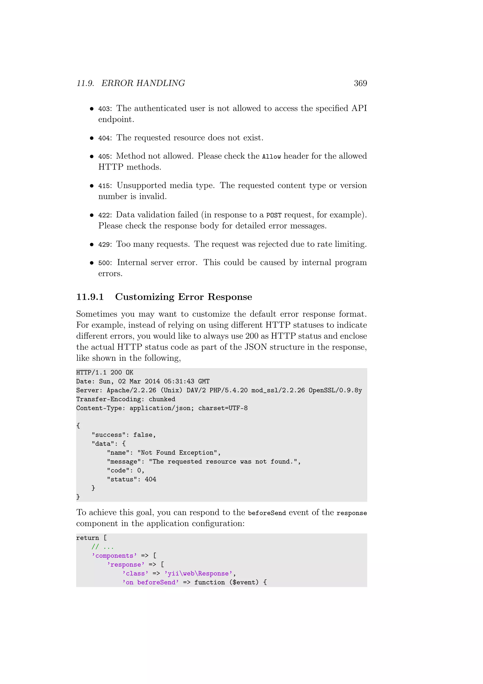 11.9. ERROR HANDLING 369
• 403: The authenticated user is not allowed to access the speciﬁed API
endpoint.
• 404: The requested resource does not exist.
• 405: Method not allowed. Please check the Allow header for the allowed
HTTP methods.
• 415: Unsupported media type. The requested content type or version
number is invalid.
• 422: Data validation failed (in response to a POST request, for example).
Please check the response body for detailed error messages.
• 429: Too many requests. The request was rejected due to rate limiting.
• 500: Internal server error. This could be caused by internal program
errors.
11.9.1 Customizing Error Response
Sometimes you may want to customize the default error response format.
For example, instead of relying on using diﬀerent HTTP statuses to indicate
diﬀerent errors, you would like to always use 200 as HTTP status and enclose
the actual HTTP status code as part of the JSON structure in the response,
like shown in the following,
HTTP/1.1 200 OK
Date: Sun, 02 Mar 2014 05:31:43 GMT
Server: Apache/2.2.26 (Unix) DAV/2 PHP/5.4.20 mod_ssl/2.2.26 OpenSSL/0.9.8y
Transfer-Encoding: chunked
Content-Type: application/json; charset=UTF-8
{
"success": false,
"data": {
"name": "Not Found Exception",
"message": "The requested resource was not found.",
"code": 0,
"status": 404
}
}
To achieve this goal, you can respond to the beforeSend event of the response
component in the application conﬁguration:
return [
// ...
’components’ => [
’response’ => [
’class’ => ’yiiwebResponse’,
’on beforeSend’ => function ($event) {
 