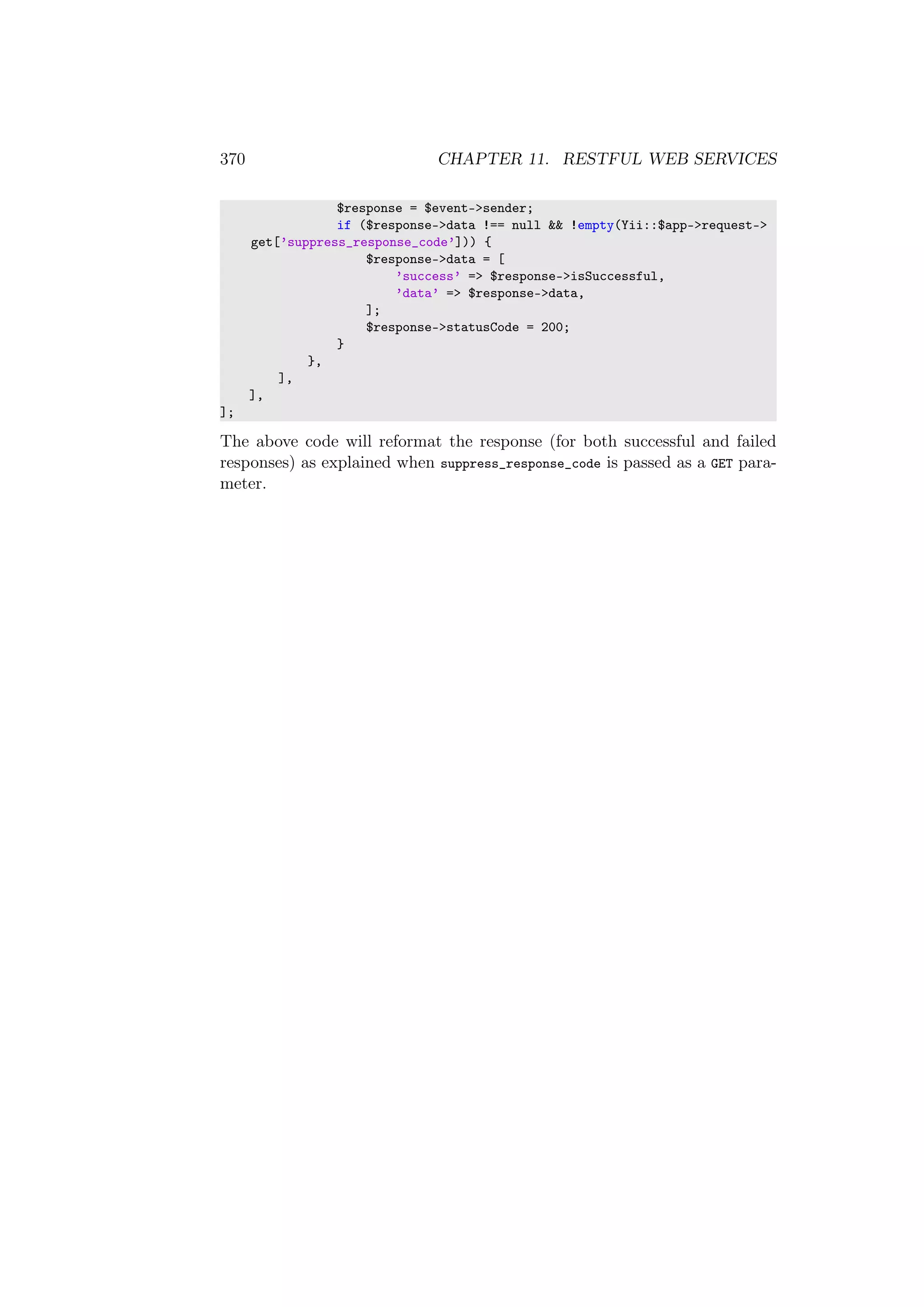 370 CHAPTER 11. RESTFUL WEB SERVICES
$response = $event->sender;
if ($response->data !== null && !empty(Yii::$app->request->
get[’suppress_response_code’])) {
$response->data = [
’success’ => $response->isSuccessful,
’data’ => $response->data,
];
$response->statusCode = 200;
}
},
],
],
];
The above code will reformat the response (for both successful and failed
responses) as explained when suppress_response_code is passed as a GET para-
meter.
 