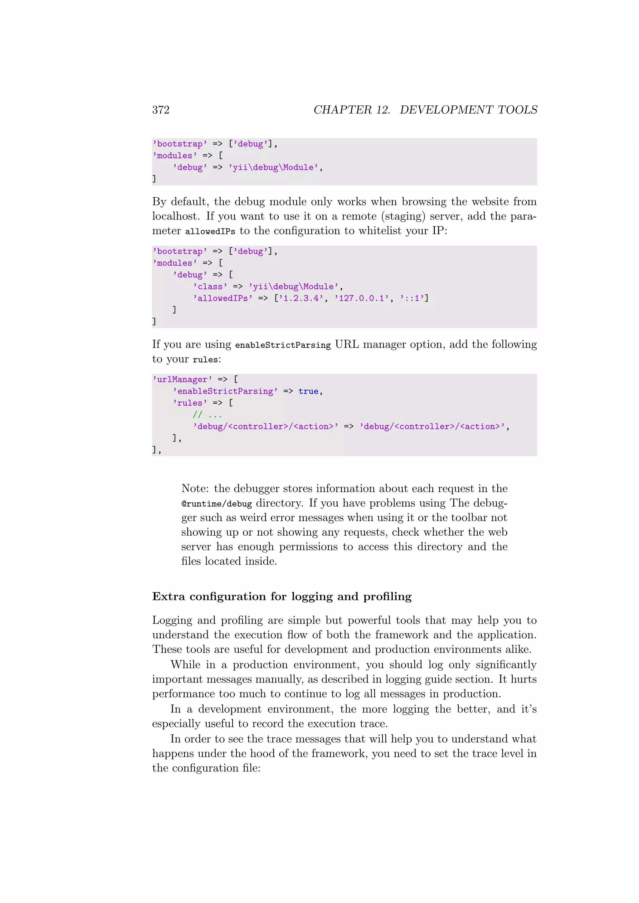 372 CHAPTER 12. DEVELOPMENT TOOLS
’bootstrap’ => [’debug’],
’modules’ => [
’debug’ => ’yiidebugModule’,
]
By default, the debug module only works when browsing the website from
localhost. If you want to use it on a remote (staging) server, add the para-
meter allowedIPs to the conﬁguration to whitelist your IP:
’bootstrap’ => [’debug’],
’modules’ => [
’debug’ => [
’class’ => ’yiidebugModule’,
’allowedIPs’ => [’1.2.3.4’, ’127.0.0.1’, ’::1’]
]
]
If you are using enableStrictParsing URL manager option, add the following
to your rules:
’urlManager’ => [
’enableStrictParsing’ => true,
’rules’ => [
// ...
’debug/<controller>/<action>’ => ’debug/<controller>/<action>’,
],
],
Note: the debugger stores information about each request in the
@runtime/debug directory. If you have problems using The debug-
ger such as weird error messages when using it or the toolbar not
showing up or not showing any requests, check whether the web
server has enough permissions to access this directory and the
ﬁles located inside.
Extra conﬁguration for logging and proﬁling
Logging and proﬁling are simple but powerful tools that may help you to
understand the execution ﬂow of both the framework and the application.
These tools are useful for development and production environments alike.
While in a production environment, you should log only signiﬁcantly
important messages manually, as described in logging guide section. It hurts
performance too much to continue to log all messages in production.
In a development environment, the more logging the better, and it’s
especially useful to record the execution trace.
In order to see the trace messages that will help you to understand what
happens under the hood of the framework, you need to set the trace level in
the conﬁguration ﬁle:
 