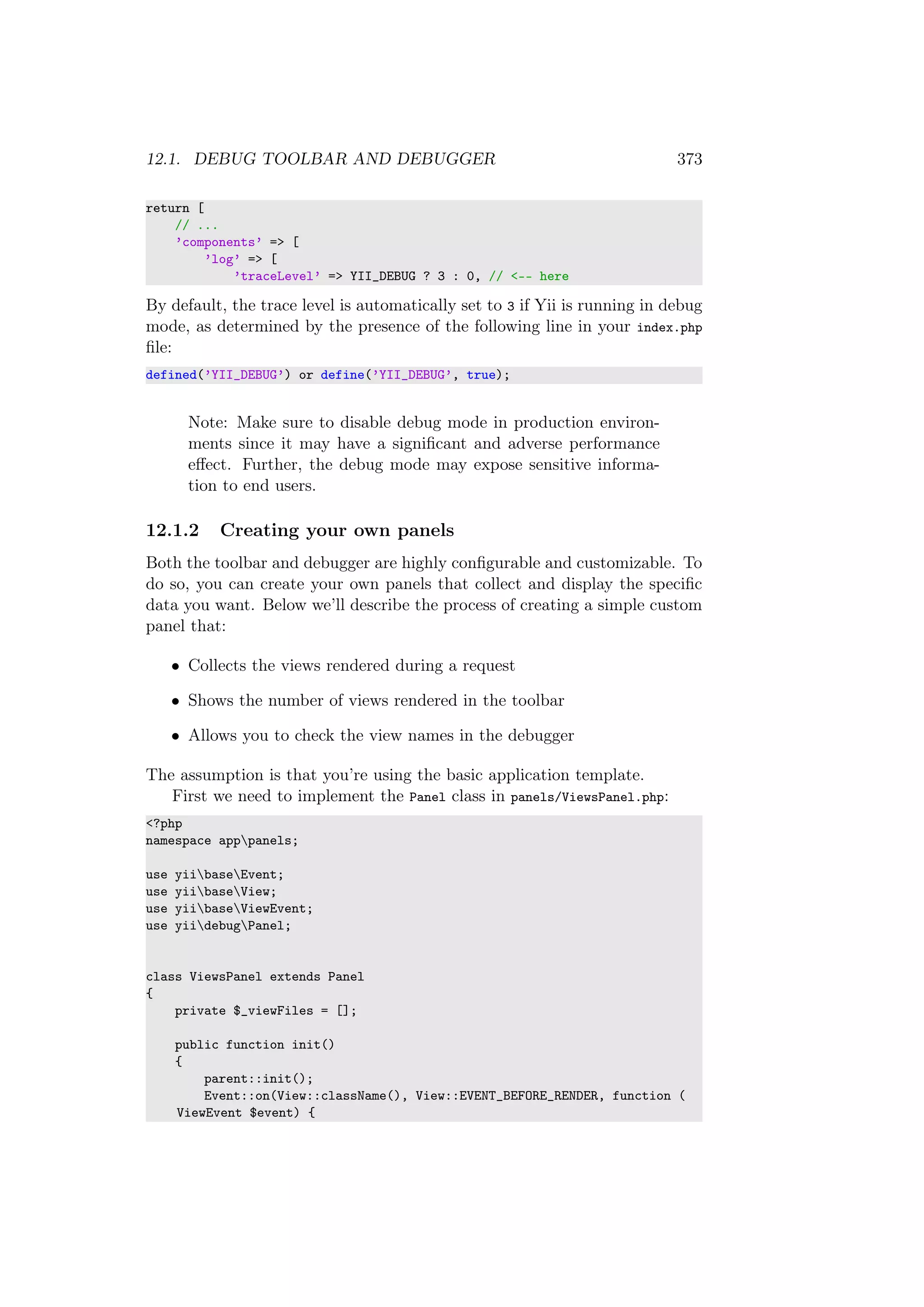 12.1. DEBUG TOOLBAR AND DEBUGGER 373
return [
// ...
’components’ => [
’log’ => [
’traceLevel’ => YII_DEBUG ? 3 : 0, // <-- here
By default, the trace level is automatically set to 3 if Yii is running in debug
mode, as determined by the presence of the following line in your index.php
ﬁle:
defined(’YII_DEBUG’) or define(’YII_DEBUG’, true);
Note: Make sure to disable debug mode in production environ-
ments since it may have a signiﬁcant and adverse performance
eﬀect. Further, the debug mode may expose sensitive informa-
tion to end users.
12.1.2 Creating your own panels
Both the toolbar and debugger are highly conﬁgurable and customizable. To
do so, you can create your own panels that collect and display the speciﬁc
data you want. Below we’ll describe the process of creating a simple custom
panel that:
• Collects the views rendered during a request
• Shows the number of views rendered in the toolbar
• Allows you to check the view names in the debugger
The assumption is that you’re using the basic application template.
First we need to implement the Panel class in panels/ViewsPanel.php:
<?php
namespace apppanels;
use yiibaseEvent;
use yiibaseView;
use yiibaseViewEvent;
use yiidebugPanel;
class ViewsPanel extends Panel
{
private $_viewFiles = [];
public function init()
{
parent::init();
Event::on(View::className(), View::EVENT_BEFORE_RENDER, function (
ViewEvent $event) {
 