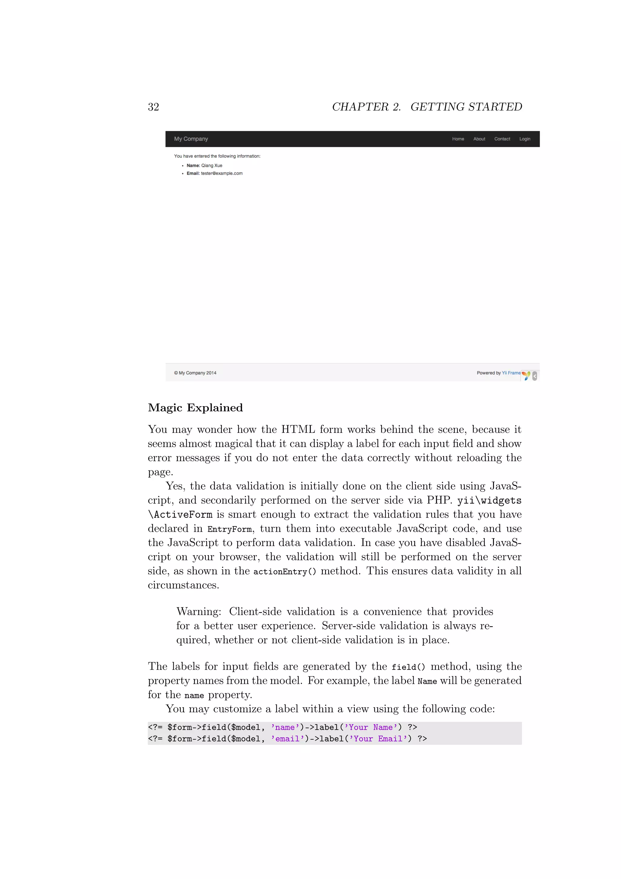 32 CHAPTER 2. GETTING STARTED
Magic Explained
You may wonder how the HTML form works behind the scene, because it
seems almost magical that it can display a label for each input ﬁeld and show
error messages if you do not enter the data correctly without reloading the
page.
Yes, the data validation is initially done on the client side using JavaS-
cript, and secondarily performed on the server side via PHP. yiiwidgets
ActiveForm is smart enough to extract the validation rules that you have
declared in EntryForm, turn them into executable JavaScript code, and use
the JavaScript to perform data validation. In case you have disabled JavaS-
cript on your browser, the validation will still be performed on the server
side, as shown in the actionEntry() method. This ensures data validity in all
circumstances.
Warning: Client-side validation is a convenience that provides
for a better user experience. Server-side validation is always re-
quired, whether or not client-side validation is in place.
The labels for input ﬁelds are generated by the field() method, using the
property names from the model. For example, the label Name will be generated
for the name property.
You may customize a label within a view using the following code:
<?= $form->field($model, ’name’)->label(’Your Name’) ?>
<?= $form->field($model, ’email’)->label(’Your Email’) ?>
 