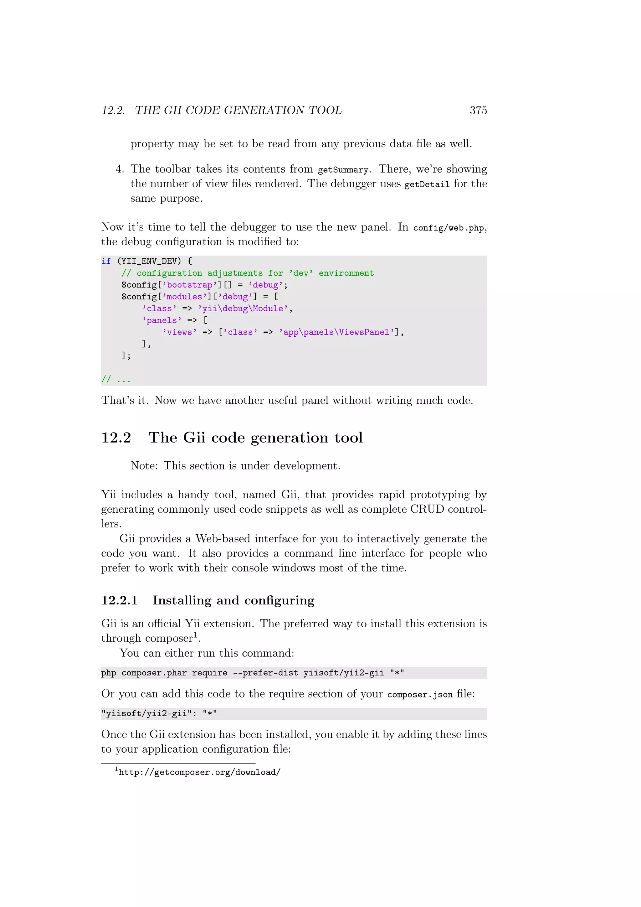 12.2. THE GII CODE GENERATION TOOL 375
property may be set to be read from any previous data ﬁle as well.
4. The toolbar takes its contents from getSummary. There, we’re showing
the number of view ﬁles rendered. The debugger uses getDetail for the
same purpose.
Now it’s time to tell the debugger to use the new panel. In config/web.php,
the debug conﬁguration is modiﬁed to:
if (YII_ENV_DEV) {
// configuration adjustments for ’dev’ environment
$config[’bootstrap’][] = ’debug’;
$config[’modules’][’debug’] = [
’class’ => ’yiidebugModule’,
’panels’ => [
’views’ => [’class’ => ’apppanelsViewsPanel’],
],
];
// ...
That’s it. Now we have another useful panel without writing much code.
12.2 The Gii code generation tool
Note: This section is under development.
Yii includes a handy tool, named Gii, that provides rapid prototyping by
generating commonly used code snippets as well as complete CRUD control-
lers.
Gii provides a Web-based interface for you to interactively generate the
code you want. It also provides a command line interface for people who
prefer to work with their console windows most of the time.
12.2.1 Installing and conﬁguring
Gii is an oﬃcial Yii extension. The preferred way to install this extension is
through composer1.
You can either run this command:
php composer.phar require --prefer-dist yiisoft/yii2-gii "*"
Or you can add this code to the require section of your composer.json ﬁle:
"yiisoft/yii2-gii": "*"
Once the Gii extension has been installed, you enable it by adding these lines
to your application conﬁguration ﬁle:
1
http://getcomposer.org/download/
 