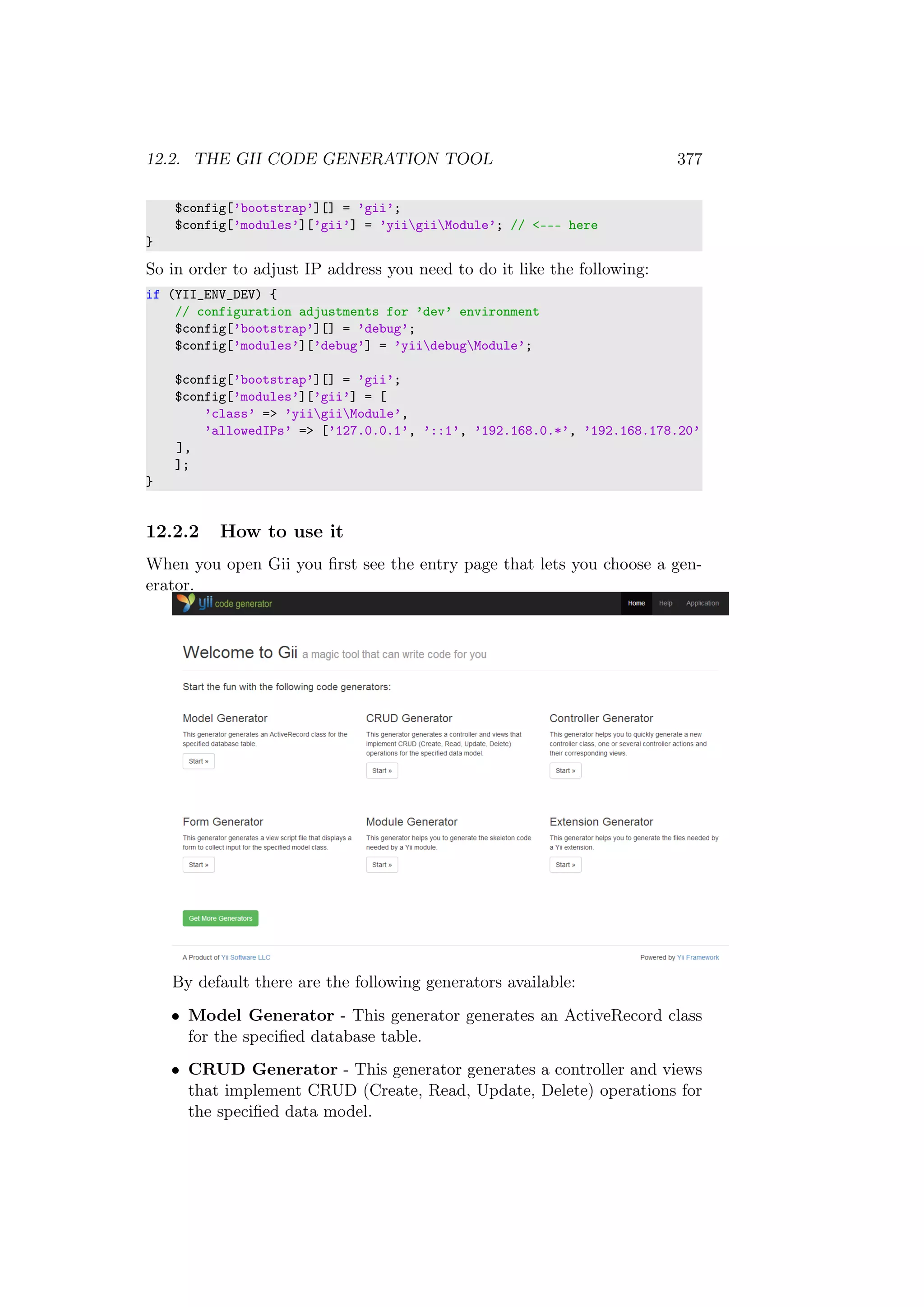 12.2. THE GII CODE GENERATION TOOL 377
$config[’bootstrap’][] = ’gii’;
$config[’modules’][’gii’] = ’yiigiiModule’; // <--- here
}
So in order to adjust IP address you need to do it like the following:
if (YII_ENV_DEV) {
// configuration adjustments for ’dev’ environment
$config[’bootstrap’][] = ’debug’;
$config[’modules’][’debug’] = ’yiidebugModule’;
$config[’bootstrap’][] = ’gii’;
$config[’modules’][’gii’] = [
’class’ => ’yiigiiModule’,
’allowedIPs’ => [’127.0.0.1’, ’::1’, ’192.168.0.*’, ’192.168.178.20’
],
];
}
12.2.2 How to use it
When you open Gii you ﬁrst see the entry page that lets you choose a gen-
erator.
By default there are the following generators available:
• Model Generator - This generator generates an ActiveRecord class
for the speciﬁed database table.
• CRUD Generator - This generator generates a controller and views
that implement CRUD (Create, Read, Update, Delete) operations for
the speciﬁed data model.
 