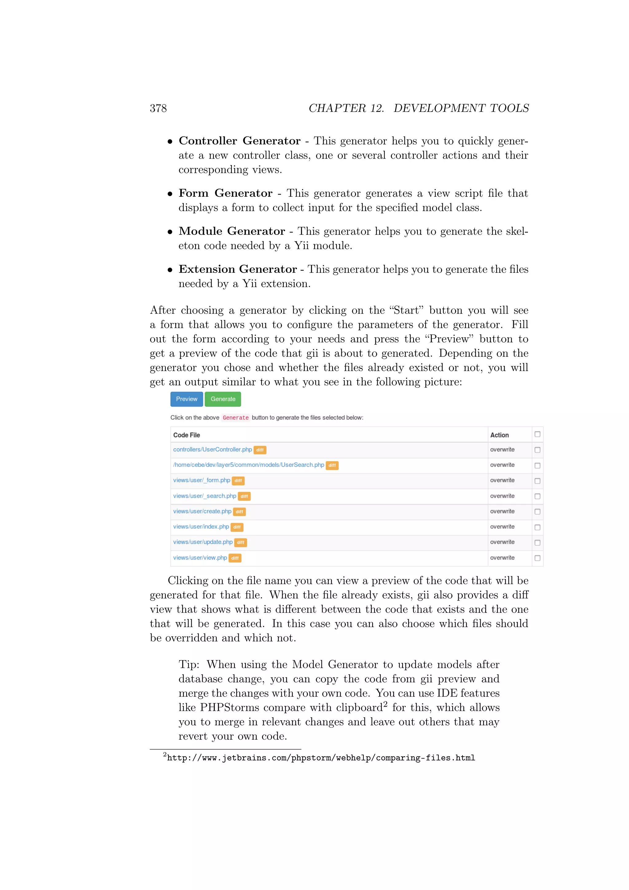 378 CHAPTER 12. DEVELOPMENT TOOLS
• Controller Generator - This generator helps you to quickly gener-
ate a new controller class, one or several controller actions and their
corresponding views.
• Form Generator - This generator generates a view script ﬁle that
displays a form to collect input for the speciﬁed model class.
• Module Generator - This generator helps you to generate the skel-
eton code needed by a Yii module.
• Extension Generator - This generator helps you to generate the ﬁles
needed by a Yii extension.
After choosing a generator by clicking on the “Start” button you will see
a form that allows you to conﬁgure the parameters of the generator. Fill
out the form according to your needs and press the “Preview” button to
get a preview of the code that gii is about to generated. Depending on the
generator you chose and whether the ﬁles already existed or not, you will
get an output similar to what you see in the following picture:
Clicking on the ﬁle name you can view a preview of the code that will be
generated for that ﬁle. When the ﬁle already exists, gii also provides a diﬀ
view that shows what is diﬀerent between the code that exists and the one
that will be generated. In this case you can also choose which ﬁles should
be overridden and which not.
Tip: When using the Model Generator to update models after
database change, you can copy the code from gii preview and
merge the changes with your own code. You can use IDE features
like PHPStorms compare with clipboard2 for this, which allows
you to merge in relevant changes and leave out others that may
revert your own code.
2
http://www.jetbrains.com/phpstorm/webhelp/comparing-files.html
 