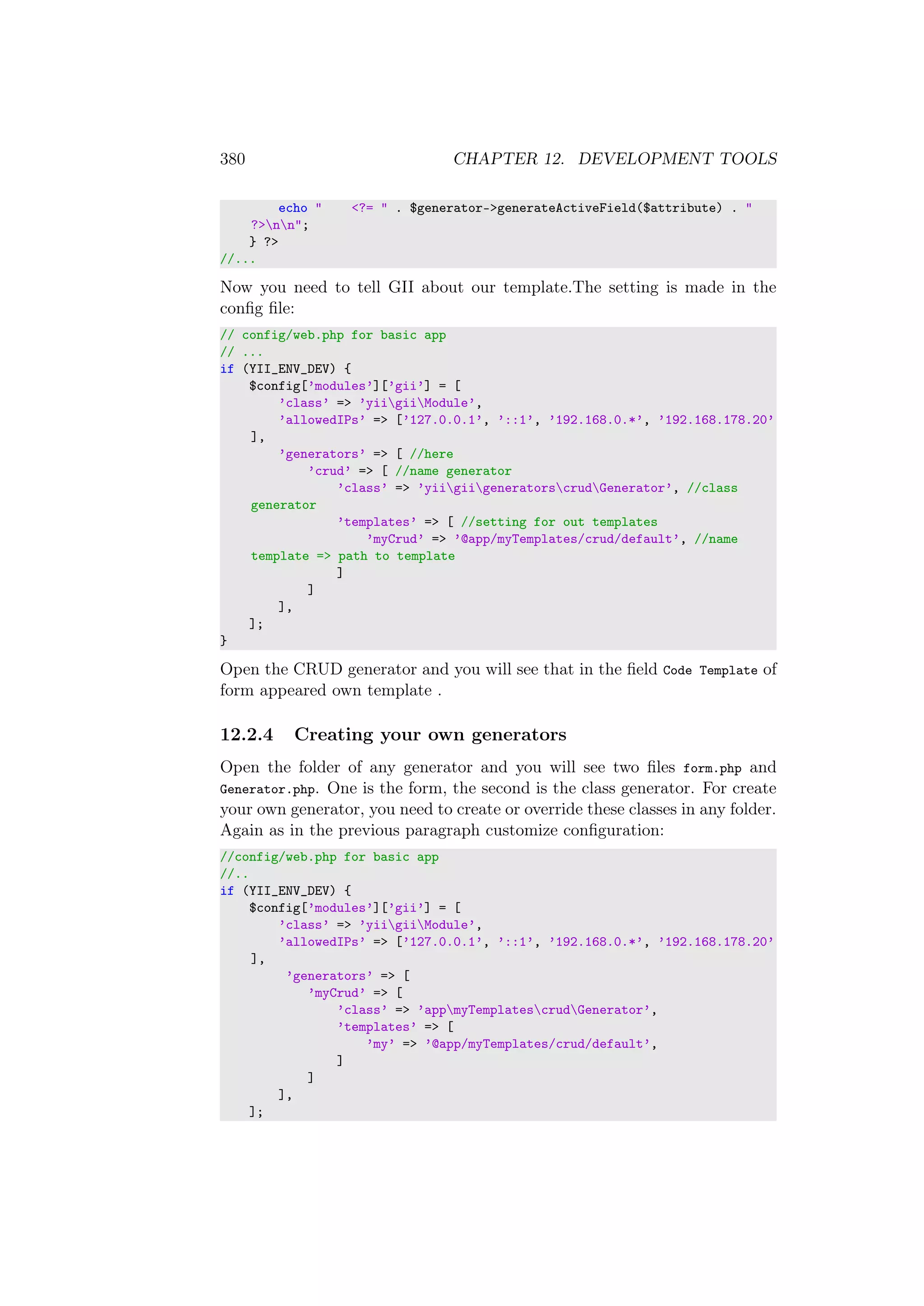 380 CHAPTER 12. DEVELOPMENT TOOLS
echo " <?= " . $generator->generateActiveField($attribute) . "
?>nn";
} ?>
//...
Now you need to tell GII about our template.The setting is made in the
conﬁg ﬁle:
// config/web.php for basic app
// ...
if (YII_ENV_DEV) {
$config[’modules’][’gii’] = [
’class’ => ’yiigiiModule’,
’allowedIPs’ => [’127.0.0.1’, ’::1’, ’192.168.0.*’, ’192.168.178.20’
],
’generators’ => [ //here
’crud’ => [ //name generator
’class’ => ’yiigiigeneratorscrudGenerator’, //class
generator
’templates’ => [ //setting for out templates
’myCrud’ => ’@app/myTemplates/crud/default’, //name
template => path to template
]
]
],
];
}
Open the CRUD generator and you will see that in the ﬁeld Code Template of
form appeared own template .
12.2.4 Creating your own generators
Open the folder of any generator and you will see two ﬁles form.php and
Generator.php. One is the form, the second is the class generator. For create
your own generator, you need to create or override these classes in any folder.
Again as in the previous paragraph customize conﬁguration:
//config/web.php for basic app
//..
if (YII_ENV_DEV) {
$config[’modules’][’gii’] = [
’class’ => ’yiigiiModule’,
’allowedIPs’ => [’127.0.0.1’, ’::1’, ’192.168.0.*’, ’192.168.178.20’
],
’generators’ => [
’myCrud’ => [
’class’ => ’appmyTemplatescrudGenerator’,
’templates’ => [
’my’ => ’@app/myTemplates/crud/default’,
]
]
],
];
 
