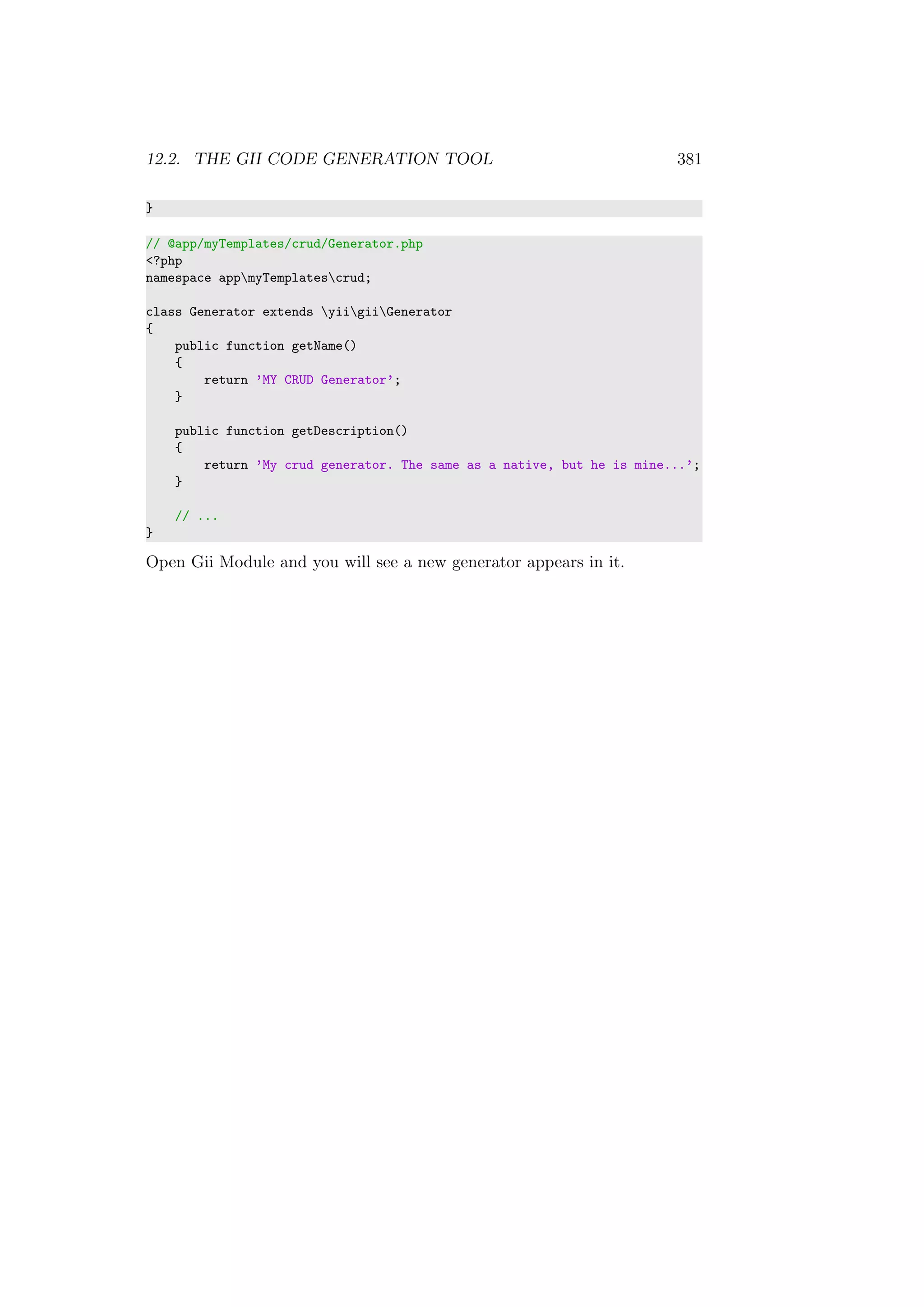 12.2. THE GII CODE GENERATION TOOL 381
}
// @app/myTemplates/crud/Generator.php
<?php
namespace appmyTemplatescrud;
class Generator extends yiigiiGenerator
{
public function getName()
{
return ’MY CRUD Generator’;
}
public function getDescription()
{
return ’My crud generator. The same as a native, but he is mine...’;
}
// ...
}
Open Gii Module and you will see a new generator appears in it.
 