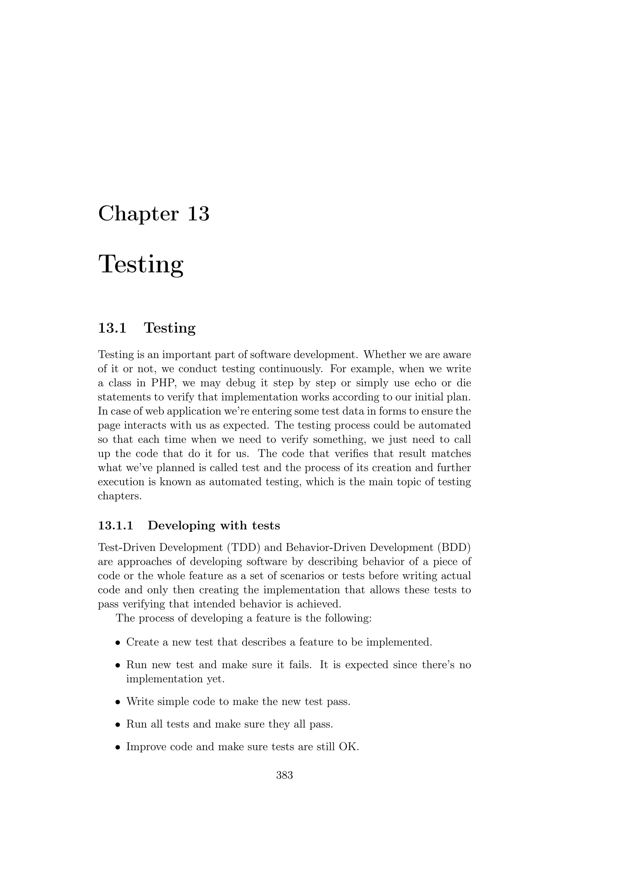 Chapter 13
Testing
13.1 Testing
Testing is an important part of software development. Whether we are aware
of it or not, we conduct testing continuously. For example, when we write
a class in PHP, we may debug it step by step or simply use echo or die
statements to verify that implementation works according to our initial plan.
In case of web application we’re entering some test data in forms to ensure the
page interacts with us as expected. The testing process could be automated
so that each time when we need to verify something, we just need to call
up the code that do it for us. The code that veriﬁes that result matches
what we’ve planned is called test and the process of its creation and further
execution is known as automated testing, which is the main topic of testing
chapters.
13.1.1 Developing with tests
Test-Driven Development (TDD) and Behavior-Driven Development (BDD)
are approaches of developing software by describing behavior of a piece of
code or the whole feature as a set of scenarios or tests before writing actual
code and only then creating the implementation that allows these tests to
pass verifying that intended behavior is achieved.
The process of developing a feature is the following:
• Create a new test that describes a feature to be implemented.
• Run new test and make sure it fails. It is expected since there’s no
implementation yet.
• Write simple code to make the new test pass.
• Run all tests and make sure they all pass.
• Improve code and make sure tests are still OK.
383
 