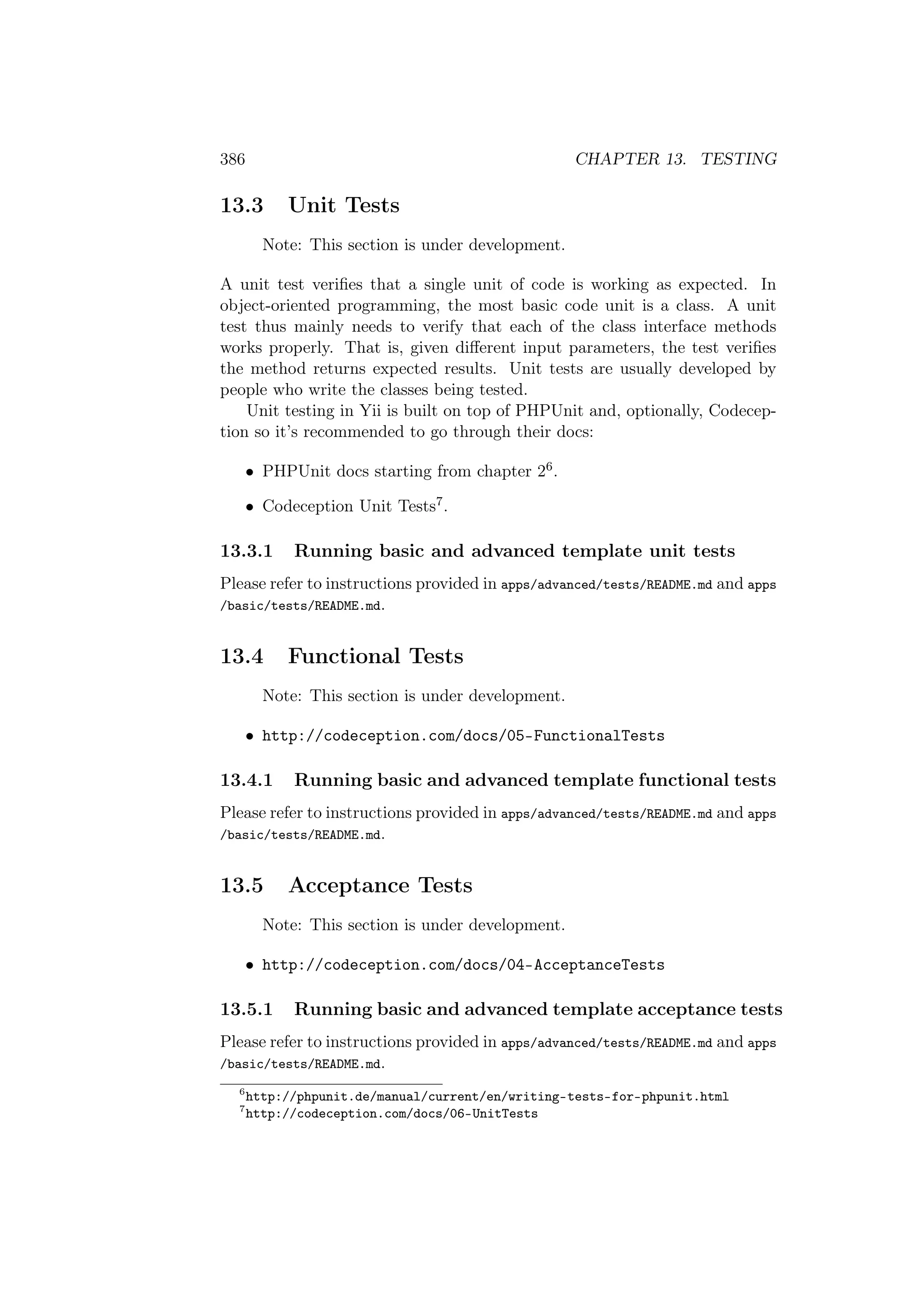 386 CHAPTER 13. TESTING
13.3 Unit Tests
Note: This section is under development.
A unit test veriﬁes that a single unit of code is working as expected. In
object-oriented programming, the most basic code unit is a class. A unit
test thus mainly needs to verify that each of the class interface methods
works properly. That is, given diﬀerent input parameters, the test veriﬁes
the method returns expected results. Unit tests are usually developed by
people who write the classes being tested.
Unit testing in Yii is built on top of PHPUnit and, optionally, Codecep-
tion so it’s recommended to go through their docs:
• PHPUnit docs starting from chapter 26.
• Codeception Unit Tests7.
13.3.1 Running basic and advanced template unit tests
Please refer to instructions provided in apps/advanced/tests/README.md and apps
/basic/tests/README.md.
13.4 Functional Tests
Note: This section is under development.
• http://codeception.com/docs/05-FunctionalTests
13.4.1 Running basic and advanced template functional tests
Please refer to instructions provided in apps/advanced/tests/README.md and apps
/basic/tests/README.md.
13.5 Acceptance Tests
Note: This section is under development.
• http://codeception.com/docs/04-AcceptanceTests
13.5.1 Running basic and advanced template acceptance tests
Please refer to instructions provided in apps/advanced/tests/README.md and apps
/basic/tests/README.md.
6
http://phpunit.de/manual/current/en/writing-tests-for-phpunit.html
7
http://codeception.com/docs/06-UnitTests
 
