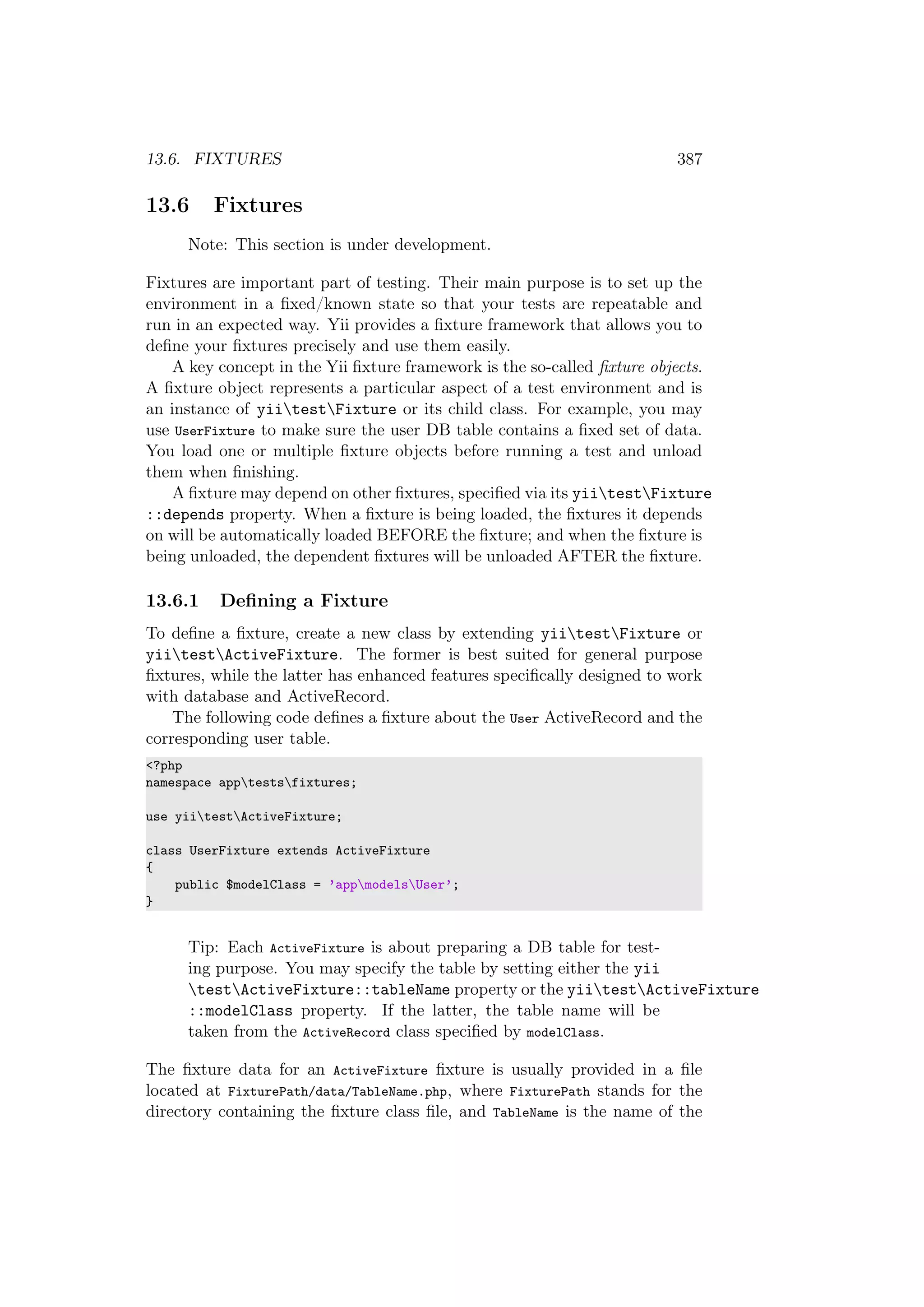 13.6. FIXTURES 387
13.6 Fixtures
Note: This section is under development.
Fixtures are important part of testing. Their main purpose is to set up the
environment in a ﬁxed/known state so that your tests are repeatable and
run in an expected way. Yii provides a ﬁxture framework that allows you to
deﬁne your ﬁxtures precisely and use them easily.
A key concept in the Yii ﬁxture framework is the so-called ﬁxture objects.
A ﬁxture object represents a particular aspect of a test environment and is
an instance of yiitestFixture or its child class. For example, you may
use UserFixture to make sure the user DB table contains a ﬁxed set of data.
You load one or multiple ﬁxture objects before running a test and unload
them when ﬁnishing.
A ﬁxture may depend on other ﬁxtures, speciﬁed via its yiitestFixture
::depends property. When a ﬁxture is being loaded, the ﬁxtures it depends
on will be automatically loaded BEFORE the ﬁxture; and when the ﬁxture is
being unloaded, the dependent ﬁxtures will be unloaded AFTER the ﬁxture.
13.6.1 Deﬁning a Fixture
To deﬁne a ﬁxture, create a new class by extending yiitestFixture or
yiitestActiveFixture. The former is best suited for general purpose
ﬁxtures, while the latter has enhanced features speciﬁcally designed to work
with database and ActiveRecord.
The following code deﬁnes a ﬁxture about the User ActiveRecord and the
corresponding user table.
<?php
namespace apptestsfixtures;
use yiitestActiveFixture;
class UserFixture extends ActiveFixture
{
public $modelClass = ’appmodelsUser’;
}
Tip: Each ActiveFixture is about preparing a DB table for test-
ing purpose. You may specify the table by setting either the yii
testActiveFixture::tableName property or the yiitestActiveFixture
::modelClass property. If the latter, the table name will be
taken from the ActiveRecord class speciﬁed by modelClass.
The ﬁxture data for an ActiveFixture ﬁxture is usually provided in a ﬁle
located at FixturePath/data/TableName.php, where FixturePath stands for the
directory containing the ﬁxture class ﬁle, and TableName is the name of the
 