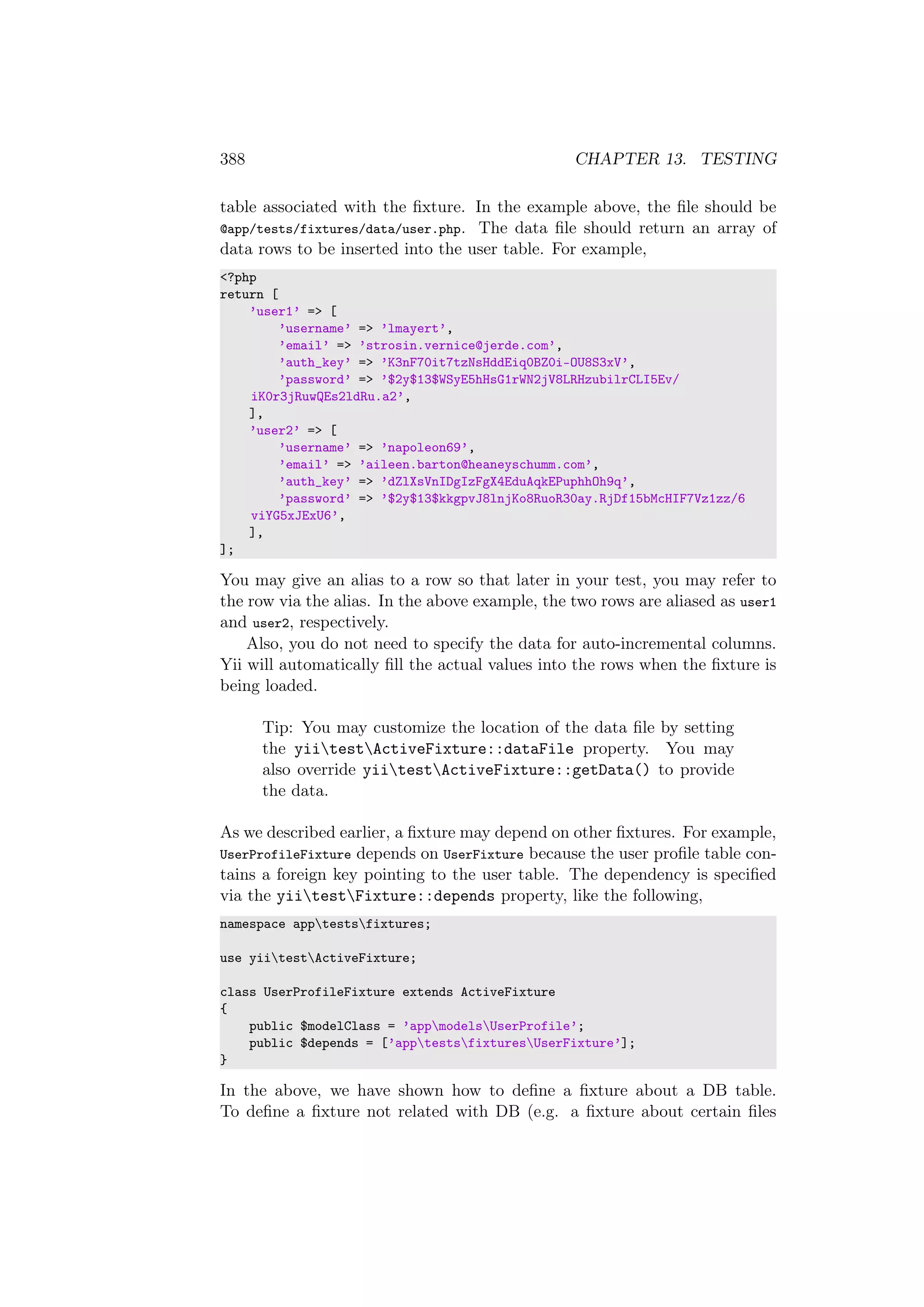 388 CHAPTER 13. TESTING
table associated with the ﬁxture. In the example above, the ﬁle should be
@app/tests/fixtures/data/user.php. The data ﬁle should return an array of
data rows to be inserted into the user table. For example,
<?php
return [
’user1’ => [
’username’ => ’lmayert’,
’email’ => ’strosin.vernice@jerde.com’,
’auth_key’ => ’K3nF70it7tzNsHddEiq0BZ0i-OU8S3xV’,
’password’ => ’$2y$13$WSyE5hHsG1rWN2jV8LRHzubilrCLI5Ev/
iK0r3jRuwQEs2ldRu.a2’,
],
’user2’ => [
’username’ => ’napoleon69’,
’email’ => ’aileen.barton@heaneyschumm.com’,
’auth_key’ => ’dZlXsVnIDgIzFgX4EduAqkEPuphhOh9q’,
’password’ => ’$2y$13$kkgpvJ8lnjKo8RuoR30ay.RjDf15bMcHIF7Vz1zz/6
viYG5xJExU6’,
],
];
You may give an alias to a row so that later in your test, you may refer to
the row via the alias. In the above example, the two rows are aliased as user1
and user2, respectively.
Also, you do not need to specify the data for auto-incremental columns.
Yii will automatically ﬁll the actual values into the rows when the ﬁxture is
being loaded.
Tip: You may customize the location of the data ﬁle by setting
the yiitestActiveFixture::dataFile property. You may
also override yiitestActiveFixture::getData() to provide
the data.
As we described earlier, a ﬁxture may depend on other ﬁxtures. For example,
UserProfileFixture depends on UserFixture because the user proﬁle table con-
tains a foreign key pointing to the user table. The dependency is speciﬁed
via the yiitestFixture::depends property, like the following,
namespace apptestsfixtures;
use yiitestActiveFixture;
class UserProfileFixture extends ActiveFixture
{
public $modelClass = ’appmodelsUserProfile’;
public $depends = [’apptestsfixturesUserFixture’];
}
In the above, we have shown how to deﬁne a ﬁxture about a DB table.
To deﬁne a ﬁxture not related with DB (e.g. a ﬁxture about certain ﬁles
 