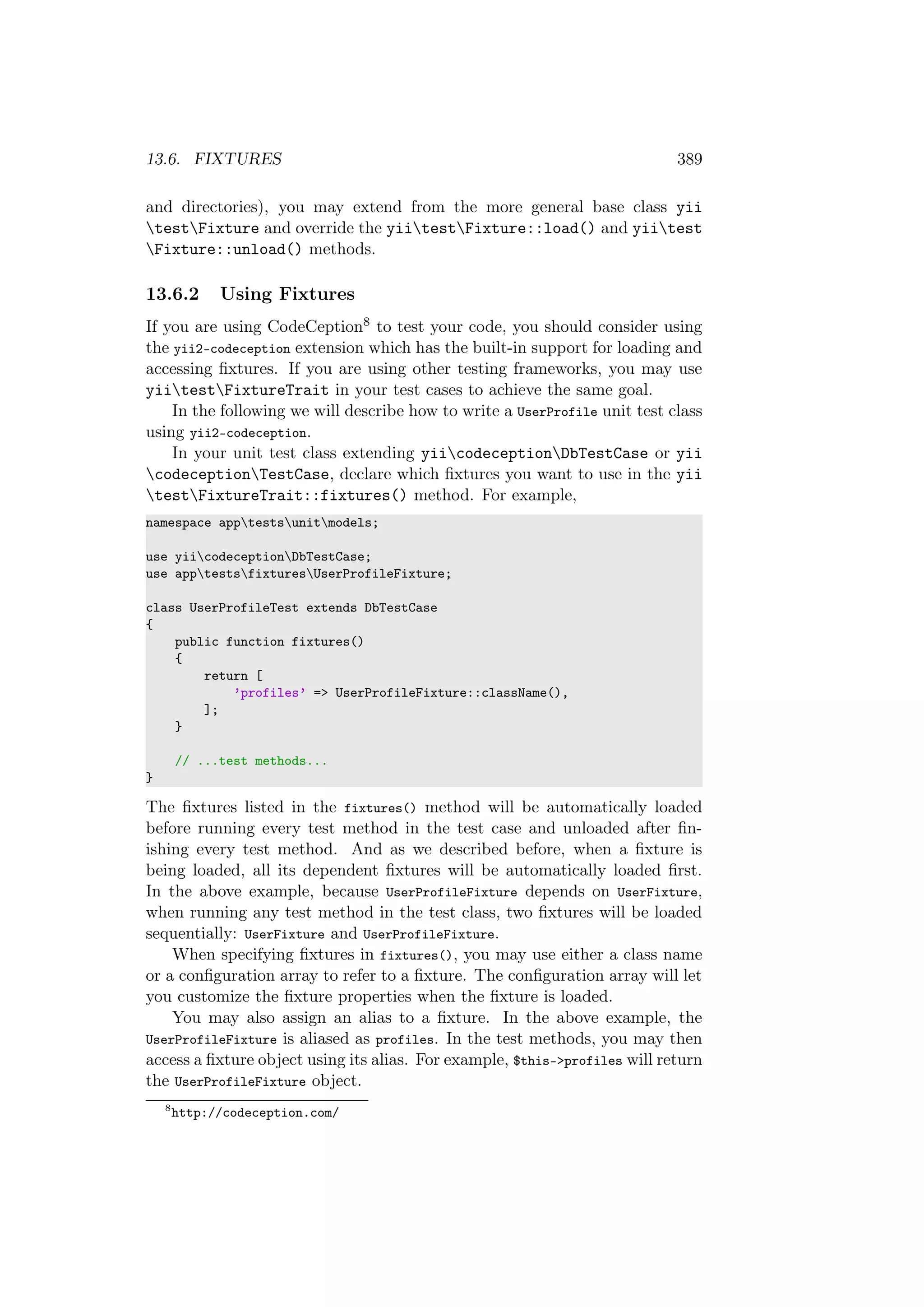 13.6. FIXTURES 389
and directories), you may extend from the more general base class yii
testFixture and override the yiitestFixture::load() and yiitest
Fixture::unload() methods.
13.6.2 Using Fixtures
If you are using CodeCeption8 to test your code, you should consider using
the yii2-codeception extension which has the built-in support for loading and
accessing ﬁxtures. If you are using other testing frameworks, you may use
yiitestFixtureTrait in your test cases to achieve the same goal.
In the following we will describe how to write a UserProfile unit test class
using yii2-codeception.
In your unit test class extending yiicodeceptionDbTestCase or yii
codeceptionTestCase, declare which ﬁxtures you want to use in the yii
testFixtureTrait::fixtures() method. For example,
namespace apptestsunitmodels;
use yiicodeceptionDbTestCase;
use apptestsfixturesUserProfileFixture;
class UserProfileTest extends DbTestCase
{
public function fixtures()
{
return [
’profiles’ => UserProfileFixture::className(),
];
}
// ...test methods...
}
The ﬁxtures listed in the fixtures() method will be automatically loaded
before running every test method in the test case and unloaded after ﬁn-
ishing every test method. And as we described before, when a ﬁxture is
being loaded, all its dependent ﬁxtures will be automatically loaded ﬁrst.
In the above example, because UserProfileFixture depends on UserFixture,
when running any test method in the test class, two ﬁxtures will be loaded
sequentially: UserFixture and UserProfileFixture.
When specifying ﬁxtures in fixtures(), you may use either a class name
or a conﬁguration array to refer to a ﬁxture. The conﬁguration array will let
you customize the ﬁxture properties when the ﬁxture is loaded.
You may also assign an alias to a ﬁxture. In the above example, the
UserProfileFixture is aliased as profiles. In the test methods, you may then
access a ﬁxture object using its alias. For example, $this->profiles will return
the UserProfileFixture object.
8
http://codeception.com/
 