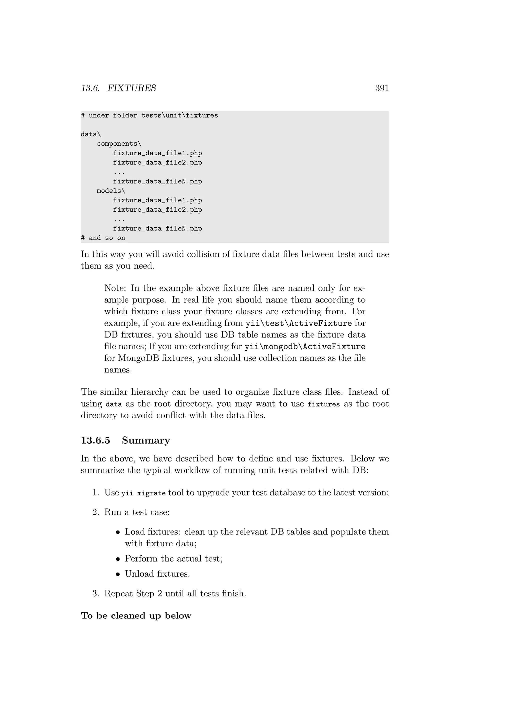 13.6. FIXTURES 391
# under folder testsunitfixtures
data
components
fixture_data_file1.php
fixture_data_file2.php
...
fixture_data_fileN.php
models
fixture_data_file1.php
fixture_data_file2.php
...
fixture_data_fileN.php
# and so on
In this way you will avoid collision of ﬁxture data ﬁles between tests and use
them as you need.
Note: In the example above ﬁxture ﬁles are named only for ex-
ample purpose. In real life you should name them according to
which ﬁxture class your ﬁxture classes are extending from. For
example, if you are extending from yiitestActiveFixture for
DB ﬁxtures, you should use DB table names as the ﬁxture data
ﬁle names; If you are extending for yiimongodbActiveFixture
for MongoDB ﬁxtures, you should use collection names as the ﬁle
names.
The similar hierarchy can be used to organize ﬁxture class ﬁles. Instead of
using data as the root directory, you may want to use fixtures as the root
directory to avoid conﬂict with the data ﬁles.
13.6.5 Summary
In the above, we have described how to deﬁne and use ﬁxtures. Below we
summarize the typical workﬂow of running unit tests related with DB:
1. Use yii migrate tool to upgrade your test database to the latest version;
2. Run a test case:
• Load ﬁxtures: clean up the relevant DB tables and populate them
with ﬁxture data;
• Perform the actual test;
• Unload ﬁxtures.
3. Repeat Step 2 until all tests ﬁnish.
To be cleaned up below
 
