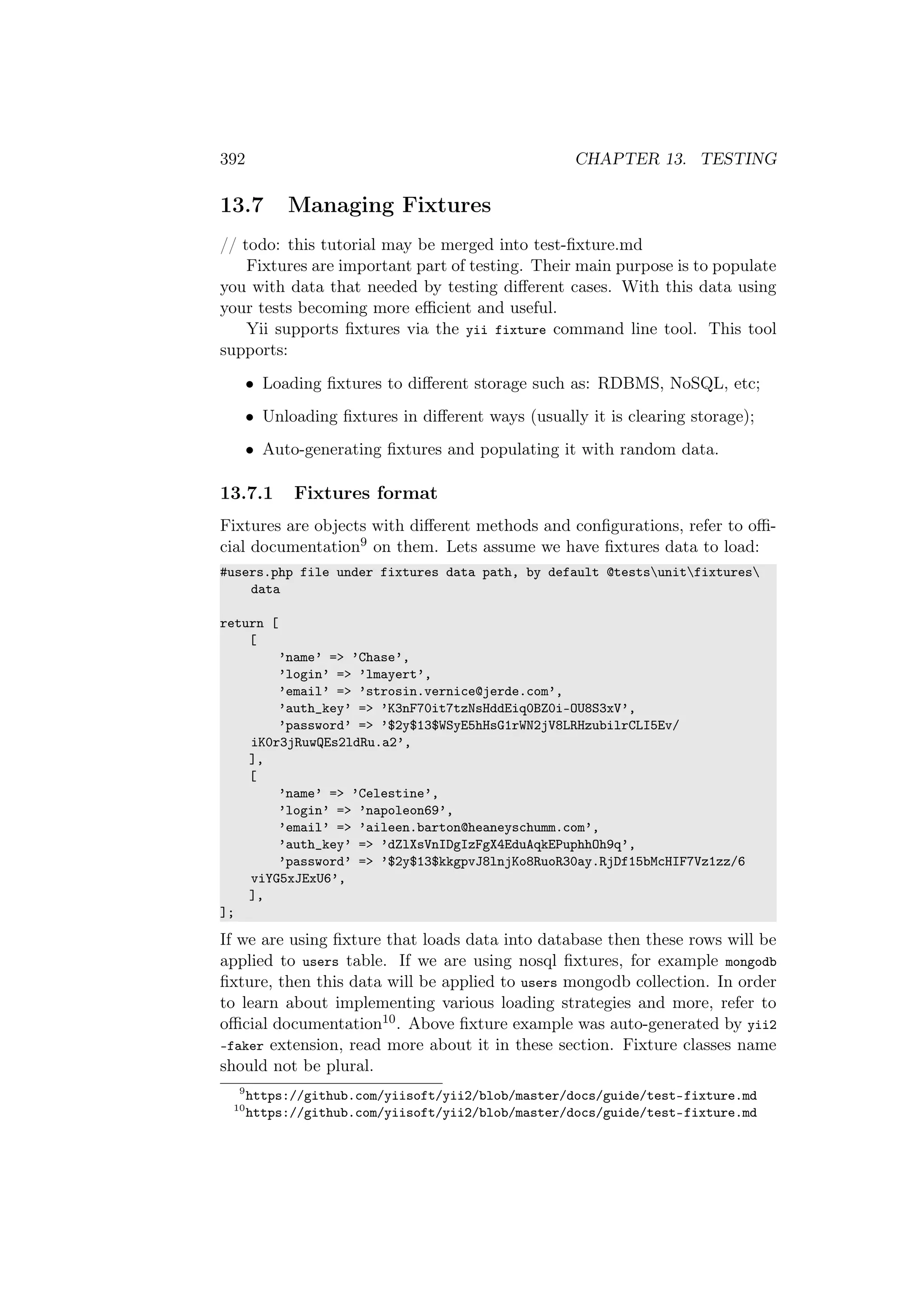 392 CHAPTER 13. TESTING
13.7 Managing Fixtures
// todo: this tutorial may be merged into test-ﬁxture.md
Fixtures are important part of testing. Their main purpose is to populate
you with data that needed by testing diﬀerent cases. With this data using
your tests becoming more eﬃcient and useful.
Yii supports ﬁxtures via the yii fixture command line tool. This tool
supports:
• Loading ﬁxtures to diﬀerent storage such as: RDBMS, NoSQL, etc;
• Unloading ﬁxtures in diﬀerent ways (usually it is clearing storage);
• Auto-generating ﬁxtures and populating it with random data.
13.7.1 Fixtures format
Fixtures are objects with diﬀerent methods and conﬁgurations, refer to oﬃ-
cial documentation9 on them. Lets assume we have ﬁxtures data to load:
#users.php file under fixtures data path, by default @testsunitfixtures
data
return [
[
’name’ => ’Chase’,
’login’ => ’lmayert’,
’email’ => ’strosin.vernice@jerde.com’,
’auth_key’ => ’K3nF70it7tzNsHddEiq0BZ0i-OU8S3xV’,
’password’ => ’$2y$13$WSyE5hHsG1rWN2jV8LRHzubilrCLI5Ev/
iK0r3jRuwQEs2ldRu.a2’,
],
[
’name’ => ’Celestine’,
’login’ => ’napoleon69’,
’email’ => ’aileen.barton@heaneyschumm.com’,
’auth_key’ => ’dZlXsVnIDgIzFgX4EduAqkEPuphhOh9q’,
’password’ => ’$2y$13$kkgpvJ8lnjKo8RuoR30ay.RjDf15bMcHIF7Vz1zz/6
viYG5xJExU6’,
],
];
If we are using ﬁxture that loads data into database then these rows will be
applied to users table. If we are using nosql ﬁxtures, for example mongodb
ﬁxture, then this data will be applied to users mongodb collection. In order
to learn about implementing various loading strategies and more, refer to
oﬃcial documentation10. Above ﬁxture example was auto-generated by yii2
-faker extension, read more about it in these section. Fixture classes name
should not be plural.
9
https://github.com/yiisoft/yii2/blob/master/docs/guide/test-fixture.md
10
https://github.com/yiisoft/yii2/blob/master/docs/guide/test-fixture.md
 
