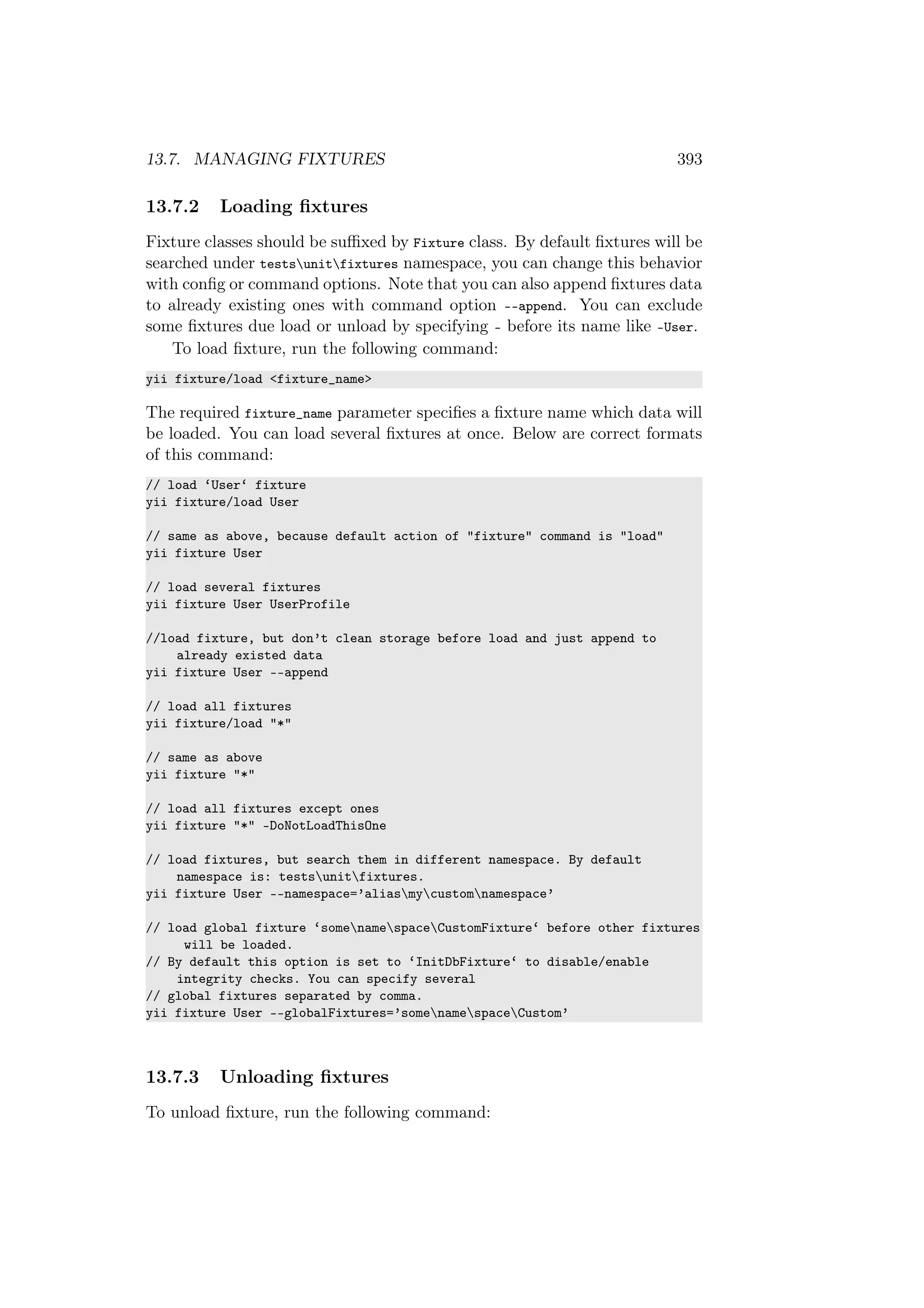13.7. MANAGING FIXTURES 393
13.7.2 Loading ﬁxtures
Fixture classes should be suﬃxed by Fixture class. By default ﬁxtures will be
searched under testsunitfixtures namespace, you can change this behavior
with conﬁg or command options. Note that you can also append ﬁxtures data
to already existing ones with command option --append. You can exclude
some ﬁxtures due load or unload by specifying - before its name like -User.
To load ﬁxture, run the following command:
yii fixture/load <fixture_name>
The required fixture_name parameter speciﬁes a ﬁxture name which data will
be loaded. You can load several ﬁxtures at once. Below are correct formats
of this command:
// load ‘User‘ fixture
yii fixture/load User
// same as above, because default action of "fixture" command is "load"
yii fixture User
// load several fixtures
yii fixture User UserProfile
//load fixture, but don’t clean storage before load and just append to
already existed data
yii fixture User --append
// load all fixtures
yii fixture/load "*"
// same as above
yii fixture "*"
// load all fixtures except ones
yii fixture "*" -DoNotLoadThisOne
// load fixtures, but search them in different namespace. By default
namespace is: testsunitfixtures.
yii fixture User --namespace=’aliasmycustomnamespace’
// load global fixture ‘somenamespaceCustomFixture‘ before other fixtures
will be loaded.
// By default this option is set to ‘InitDbFixture‘ to disable/enable
integrity checks. You can specify several
// global fixtures separated by comma.
yii fixture User --globalFixtures=’somenamespaceCustom’
13.7.3 Unloading ﬁxtures
To unload ﬁxture, run the following command:
 