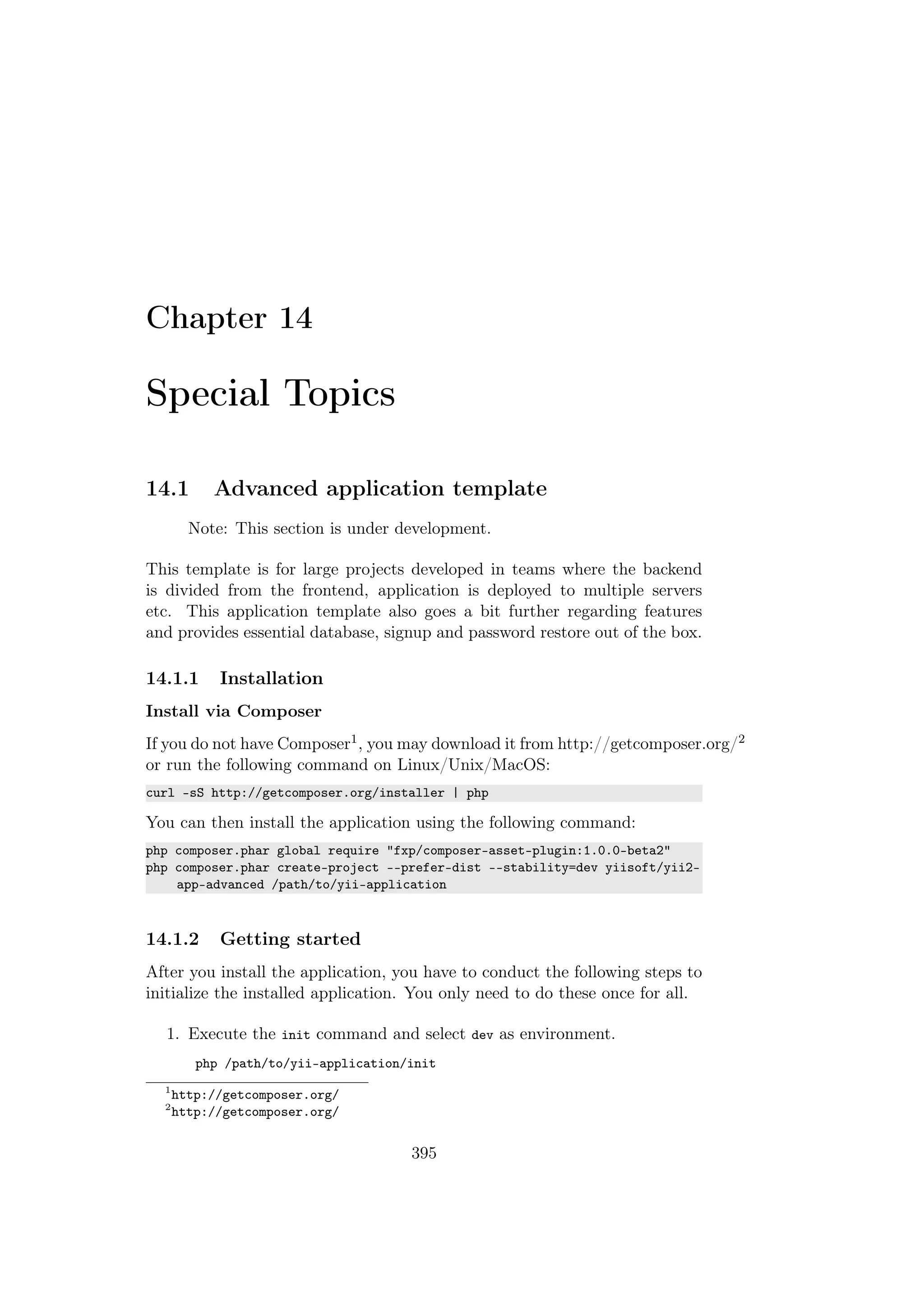 Chapter 14
Special Topics
14.1 Advanced application template
Note: This section is under development.
This template is for large projects developed in teams where the backend
is divided from the frontend, application is deployed to multiple servers
etc. This application template also goes a bit further regarding features
and provides essential database, signup and password restore out of the box.
14.1.1 Installation
Install via Composer
If you do not have Composer1, you may download it from http://getcomposer.org/2
or run the following command on Linux/Unix/MacOS:
curl -sS http://getcomposer.org/installer | php
You can then install the application using the following command:
php composer.phar global require "fxp/composer-asset-plugin:1.0.0-beta2"
php composer.phar create-project --prefer-dist --stability=dev yiisoft/yii2-
app-advanced /path/to/yii-application
14.1.2 Getting started
After you install the application, you have to conduct the following steps to
initialize the installed application. You only need to do these once for all.
1. Execute the init command and select dev as environment.
php /path/to/yii-application/init
1
http://getcomposer.org/
2
http://getcomposer.org/
395
 