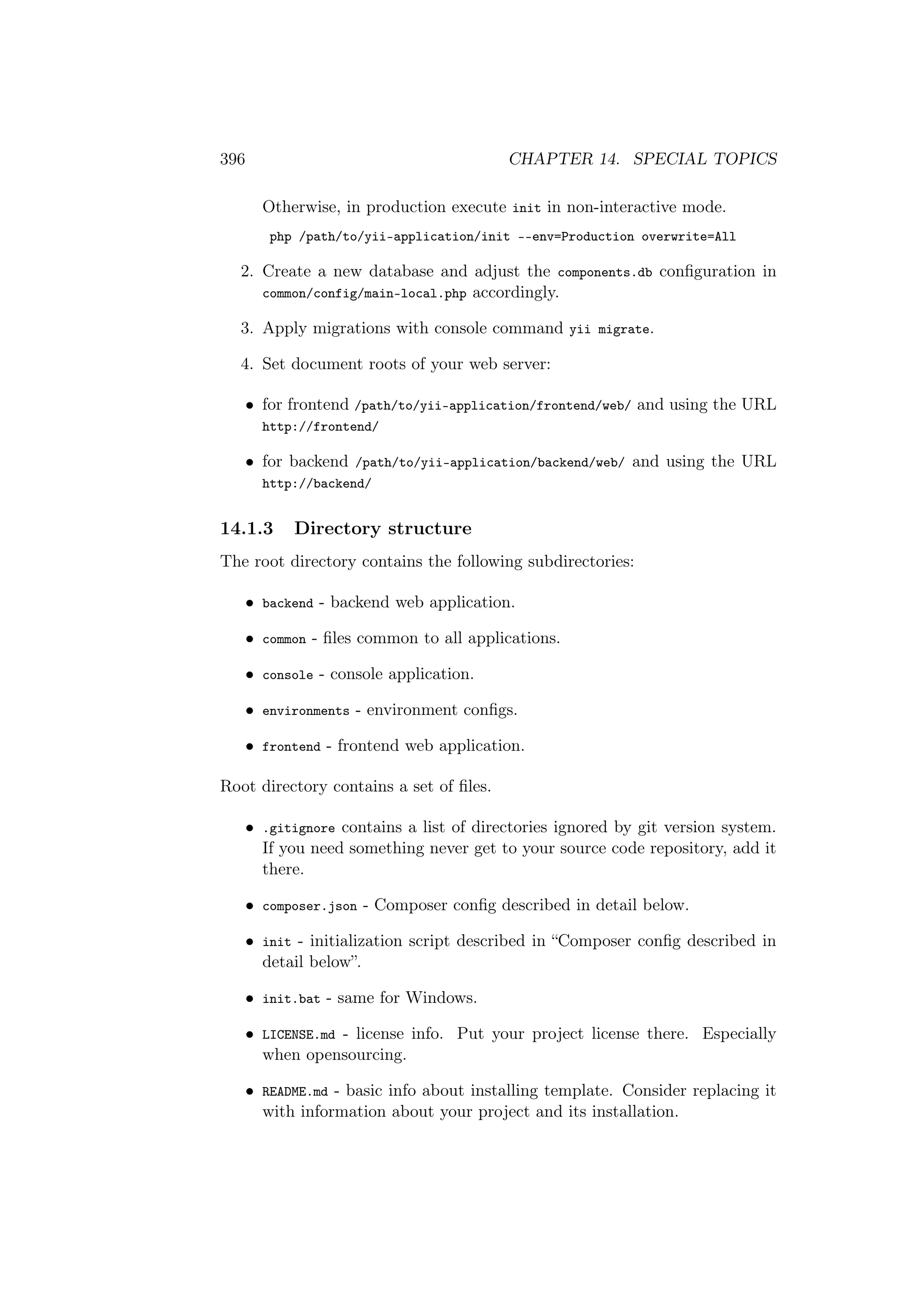 396 CHAPTER 14. SPECIAL TOPICS
Otherwise, in production execute init in non-interactive mode.
php /path/to/yii-application/init --env=Production overwrite=All
2. Create a new database and adjust the components.db conﬁguration in
common/config/main-local.php accordingly.
3. Apply migrations with console command yii migrate.
4. Set document roots of your web server:
• for frontend /path/to/yii-application/frontend/web/ and using the URL
http://frontend/
• for backend /path/to/yii-application/backend/web/ and using the URL
http://backend/
14.1.3 Directory structure
The root directory contains the following subdirectories:
• backend - backend web application.
• common - ﬁles common to all applications.
• console - console application.
• environments - environment conﬁgs.
• frontend - frontend web application.
Root directory contains a set of ﬁles.
• .gitignore contains a list of directories ignored by git version system.
If you need something never get to your source code repository, add it
there.
• composer.json - Composer conﬁg described in detail below.
• init - initialization script described in “Composer conﬁg described in
detail below”.
• init.bat - same for Windows.
• LICENSE.md - license info. Put your project license there. Especially
when opensourcing.
• README.md - basic info about installing template. Consider replacing it
with information about your project and its installation.
 